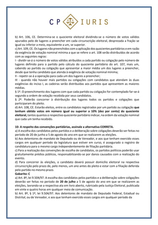 b) Art. 106, CE. Determina-se o quociente eleitoral dividindo-se o número de votos válidos
apurados pelo de lugares a preencher em cada circunscrição eleitoral, desprezada a fração se
igual ou inferior a meio, equivalente a um, se superior.
c) Art. 109, CE. Os lugares não preenchidos com a aplicação dos quocientes partidários e em razão
da exigência de votação nominal mínima a que se refere o art. 108 serão distribuídos de acordo
com as seguintes regras:
I - dividir-se-á o número de votos válidos atribuídos a cada partido ou coligação pelo número de
lugares definido para o partido pelo cálculo do quociente partidário do art. 107, mais um,
cabendo ao partido ou coligação que apresentar a maior média um dos lugares a preencher,
desde que tenha candidato que atenda à exigência de votação nominal mínima;
II - repetir-se-á a operação para cada um dos lugares a preencher;
III - quando não houver mais partidos ou coligações com candidatos que atendam às duas
exigências do inciso I, as cadeiras serão distribuídas aos partidos que apresentem as maiores
médias.
§ 1º. O preenchimento dos lugares com que cada partido ou coligação for contemplado far-se-á
segundo a ordem de votação recebida por seus candidatos.
§ 2º. Poderão concorrer à distribuição dos lugares todos os partidos e coligações que
participaram do pleito.
d) Art. 108, CE. Estarão eleitos, entre os candidatos registrados por um partido ou coligação que
tenham obtido votos em número igual ou superior a 10% (dez por cento) do quociente
eleitoral, tantos quantos o respectivo quociente partidário indicar, na ordem da votação nominal
que cada um tenha recebido.
10- A respeito das convenções partidárias, assinale a alternativa CORRETA.
a) A escolha dos candidatos pelos partidos e a deliberação sobre coligações deverão ser feitas no
período de 20 de junho a 5 de agosto do ano em que se realizarem as eleições.
b) Aos detentores de mandato de Deputado ou de Vereador, e aos que tenham exercido esses
cargos em qualquer período da legislatura que estiver em curso, é assegurado o registro de
candidatura para o mesmo cargo independentemente de filiação partidária.
c) Para a realização das convenções de escolha de candidatos, os partidos políticos poderão usar
gratuitamente prédios públicos, responsabilizando-se por danos causados com a realização do
evento.
d) Para concorrer às eleições, o candidato deverá possuir domicílio eleitoral na respectiva
circunscrição pelo prazo de, pelo menos, um ano antes do pleito e estar com a filiação deferida
pelo partido no mesmo prazo.
Gabarito: C
a) Art. 8º, lei 9.504/97. A escolha dos candidatos pelos partidos e a deliberação sobre coligações
deverão ser feitas no período de 20 de julho a 5 de agosto do ano em que se realizarem as
eleições, lavrando-se a respectiva ata em livro aberto, rubricado pela Justiça Eleitoral, publicada
em vinte e quatro horas em qualquer meio de comunicação.
b) Art. 8º, § 1º, lei 9.504/97. Aos detentores de mandato de Deputado Federal, Estadual ou
Distrital, ou de Vereador, e aos que tenham exercido esses cargos em qualquer período da
 