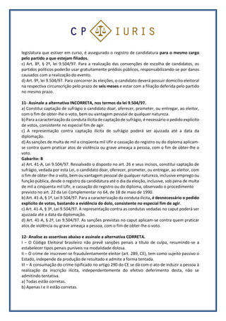 legislatura que estiver em curso, é assegurado o registro de candidatura para o mesmo cargo
pelo partido a que estejam filiados.
c) Art. 8º, § 2º, lei 9.504/97. Para a realização das convenções de escolha de candidatos, os
partidos políticos poderão usar gratuitamente prédios públicos, responsabilizando-se por danos
causados com a realização do evento.
d) Art. 9º, lei 9.504/97. Para concorrer às eleições, o candidato deverá possuir domicílio eleitoral
na respectiva circunscrição pelo prazo de seis meses e estar com a filiação deferida pelo partido
no mesmo prazo.
11- Assinale a alternativa INCORRETA, nos termos da lei 9.504/97.
a) Constitui captação de sufrágio o candidato doar, oferecer, prometer, ou entregar, ao eleitor,
com o fim de obter-lhe o voto, bem ou vantagem pessoal de qualquer natureza.
b) Para a caracterização da conduta ilícita de captação de sufrágio, é necessário o pedido explícito
de votos, consistente no especial fim de agir.
c) A representação contra captação ilícita de sufrágio poderá ser ajuizada até a data da
diplomação.
d) As sanções de multa de mil a cinqüenta mil Ufir e cassação do registro ou do diploma aplicam-
se contra quem praticar atos de violência ou grave ameaça a pessoa, com o fim de obter-lhe o
voto.
Gabarito: B
a) Art. 41-A, Lei 9.504/97. Ressalvado o disposto no art. 26 e seus incisos, constitui captação de
sufrágio, vedada por esta Lei, o candidato doar, oferecer, prometer, ou entregar, ao eleitor, com
o fim de obter-lhe o voto, bem ou vantagem pessoal de qualquer natureza, inclusive emprego ou
função pública, desde o registro da candidatura até o dia da eleição, inclusive, sob pena de multa
de mil a cinquenta mil Ufir, e cassação do registro ou do diploma, observado o procedimento
previsto no art. 22 da Lei Complementar no 64, de 18 de maio de 1990.
b) Art. 41-A, § 1º, Lei 9.504/97. Para a caracterização da conduta ilícita, é desnecessário o pedido
explícito de votos, bastando a evidência do dolo, consistente no especial fim de agir.
c) Art. 41-A, § 3º, Lei 9.504/97. A representação contra as condutas vedadas no caput poderá ser
ajuizada até a data da diplomação.
d) Art. 41-A, § 2º, Lei 9.504/97. As sanções previstas no caput aplicam-se contra quem praticar
atos de violência ou grave ameaça a pessoa, com o fim de obter-lhe o voto.
12- Analise as assertivas abaixo e assinale a alternativa CORRETA.
I – O Código Eleitoral brasileiro não prevê sanções penais a título de culpa, resumindo-se a
estabelecer tipos penais puníveis na modalidade dolosa.
II – O crime de inscrever-se fraudulentamente eleitor (art. 289, CE), tem como sujeito passivo o
Estado, independe da produção de resultado e admite a forma tentada.
III – A consumação do crime tipificado no artigo 290 do CE se dá com o ato de induzir a pessoa à
realização da inscrição ilícita, independentemente do efetivo deferimento desta, não se
admitindo tentativa.
a) Todas estão corretas.
b) Apenas I e II estão corretas.
 