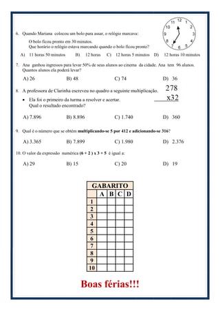 6. Quando Mariana colocou um bolo para assar, o relógio marcava:
O bolo ficou pronto em 30 minutos.
Que horário o relógio estava marcando quando o bolo ficou pronto?
A) 11 horas 50 minutos B) 12 horas C) 12 horas 5 minutos D) 12 horas 10 minutos
7. Ana ganhou ingressos para levar 50% de seus alunos ao cinema da cidade. Ana tem 96 alunos.
Quantos alunos ela poderá levar?
A) 26 B) 48 C) 74 D) 36
8. A professora de Clarinha escreveu no quadro a seguinte multiplicação.
 Ela foi o primeiro da turma a resolver e acertar.
Qual o resultado encontrado?
A) 7.896 B) 8.896 C) 1.740 D) 360
9. Qual é o número que se obtém multiplicando-se 5 por 412 e adicionando-se 316?
A) 3.365 B) 7.899 C) 1.980 D) 2.376
10. O valor da expressão numérica (6 + 2 ) x 3 + 5 é igual a:
A) 29 B) 15 C) 20 D) 19
GABARITO
A B C D
1
2
3
4
5
6
7
8
9
10
Boas férias!!!
 