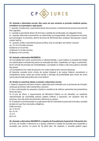 32- Assinale a alternativa correta. Nos casos em que somente se procede mediante queixa,
considerar-se-á perempta a ação penal:
I – quando, iniciada esta, o querelante deixar de promover o andamento do processo durante 60
dias seguidos;
II – quando o querelante deixar de formular o pedido de condenação nas alegações finais;
III – quando, falecendo o querelante, ou sobrevindo sua incapacidade, não comparecer em juízo,
para prosseguir no processo, dentro do prazo de 30 (trinta) dias, qualquer das pessoas a quem
couber fazê-lo;
IV - quando, sendo o querelante pessoa jurídica, esta se extinguir sem deixar sucessor.
a) I, II e III e IV estão corretas.
b) Apenas a II é correta.
c) Apenas II e VI são corretas.
d) Apenas a VI é correta.
33- Assinale a alternativa INCORRETA.
a) A jurisdição tem como característica a substitutividade, a qual implica na atuação do Estado
em substituição à vontade das partes na resolução das lides, impedindo, em regra, a autotutela.
b) Em virtude do princípio da inevitabilidade, a jurisdição se impõe e não está sujeita à vontade
das partes.
c) A competência em razão da pessoa e em razão matéria têm natureza absoluta.
d) Havendo conexão entre crimes da Justiça Estadual e da Justiça Federal, prevalecerá a
competência desta, ainda que tenha havido a extinção da punibilidade pela morte do único
corréu denunciado pela prática do crime federal.
34- Analise as assertivas abaixo e assinale a alternativa correta.
I- Caberá o sequestro dos bens imóveis, adquiridos pelo indiciado com os proventos da infração,
ainda que já tenham sido transferidos a terceiro.
II- Para a decretação do sequestro, bastará a existência de indícios veementes da proveniência
ilícita dos bens.
III- O juiz, de ofício, a requerimento do Ministério Público ou do ofendido, ou mediante
representação da autoridade policial, poderá ordenar o sequestro, em qualquer fase do
processo, mas não antes de oferecida a denúncia ou queixa.
IV- O sequestro será levantado se a ação penal não for intentada no prazo de trinta dias, contado
da data em que ficar concluída a diligência.
Estão corretas:
a) I, II, III e IV.
b) I, II e III.
c) I e II.
d) II e III.
35- Assinale a alternativa INCORRETA a respeito do Procedimento Especial do Tribunal do Júri.
a) O juiz, ao receber a denúncia ou a queixa, ordenará a citação do acusado para responder a
acusação, por escrito, no prazo de 10 (dez) dias. Na resposta, o acusado poderá arguir
 