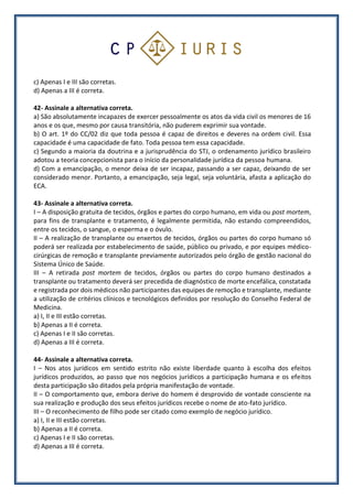 c) Apenas I e III são corretas.
d) Apenas a III é correta.
42- Assinale a alternativa correta.
a) São absolutamente incapazes de exercer pessoalmente os atos da vida civil os menores de 16
anos e os que, mesmo por causa transitória, não puderem exprimir sua vontade.
b) O art. 1º do CC/02 diz que toda pessoa é capaz de direitos e deveres na ordem civil. Essa
capacidade é uma capacidade de fato. Toda pessoa tem essa capacidade.
c) Segundo a maioria da doutrina e a jurisprudência do STJ, o ordenamento jurídico brasileiro
adotou a teoria concepcionista para o início da personalidade jurídica da pessoa humana.
d) Com a emancipação, o menor deixa de ser incapaz, passando a ser capaz, deixando de ser
considerado menor. Portanto, a emancipação, seja legal, seja voluntária, afasta a aplicação do
ECA.
43- Assinale a alternativa correta.
I – A disposição gratuita de tecidos, órgãos e partes do corpo humano, em vida ou post mortem,
para fins de transplante e tratamento, é legalmente permitida, não estando compreendidos,
entre os tecidos, o sangue, o esperma e o óvulo.
II – A realização de transplante ou enxertos de tecidos, órgãos ou partes do corpo humano só
poderá ser realizada por estabelecimento de saúde, público ou privado, e por equipes médico-
cirúrgicas de remoção e transplante previamente autorizados pelo órgão de gestão nacional do
Sistema Único de Saúde.
III – A retirada post mortem de tecidos, órgãos ou partes do corpo humano destinados a
transplante ou tratamento deverá ser precedida de diagnóstico de morte encefálica, constatada
e registrada por dois médicos não participantes das equipes de remoção e transplante, mediante
a utilização de critérios clínicos e tecnológicos definidos por resolução do Conselho Federal de
Medicina.
a) I, II e III estão corretas.
b) Apenas a II é correta.
c) Apenas I e II são corretas.
d) Apenas a III é correta.
44- Assinale a alternativa correta.
I – Nos atos jurídicos em sentido estrito não existe liberdade quanto à escolha dos efeitos
jurídicos produzidos, ao passo que nos negócios jurídicos a participação humana e os efeitos
desta participação são ditados pela própria manifestação de vontade.
II – O comportamento que, embora derive do homem é desprovido de vontade consciente na
sua realização e produção dos seus efeitos jurídicos recebe o nome de ato-fato jurídico.
III – O reconhecimento de filho pode ser citado como exemplo de negócio jurídico.
a) I, II e III estão corretas.
b) Apenas a II é correta.
c) Apenas I e II são corretas.
d) Apenas a III é correta.
 