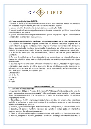 49- É nulo o negócio jurídico, EXCETO:
a) quando as declarações de vontade emanarem de erro substancial que poderia ser percebido
por pessoa de diligência normal, em face das circunstâncias do negócio.
b) quando o motivo determinante, comum a ambas as partes, for ilícito.
c) quando celebrado por pessoa absolutamente incapaz ou quando for ilícito, impossível ou
indeterminável o seu objeto.
d) quando não revestir a forma prescrita em lei ou quando for preterida alguma solenidade que
a lei considere essencial para a sua validade.
50- Analise as assertivas abaixo e assinale a alternativa correta no que se refere ao Casamento.
I- O registro do casamento religioso submete-se aos mesmos requisitos exigidos para o
casamento civil. O registro civil do casamento religioso deverá ser promovido dentro de noventa
dias de sua realização, mediante comunicação do celebrante ao ofício competente, ou por
iniciativa de qualquer interessado, desde que haja sido homologada previamente a habilitação.
II- A eficácia da habilitação será de noventa dias, a contar da data em que foi extraído o
certificado.
III- No caso de moléstia grave de um dos nubentes, o presidente do ato irá celebrá-lo onde se
encontrar o impedido, sendo urgente, ainda que à noite, perante duas testemunhas que saibam
ler e escrever.
IV- Quando algum dos contraentes estiver em iminente risco de vida, não obtendo a presença da
autoridade à qual incumba presidir o ato, nem a de seu substituto, poderá o casamento ser
celebrado na presença de seis testemunhas, que com os nubentes não tenham parentesco em
linha reta, ou, na colateral, até segundo grau.
Estão corretas:
a) I, II, III e IV.
b) I, II e III.
c) I e III.
d) II e IV.
DIREITOS PROCESSUAL CIVIL
51- Assinale a alternativa correta:
a) Segundo Novo Código de Processo Civil, no art. 9º: “Não se proferirá decisão contra uma das
partes sem que ela seja previamente ouvida”. Não se aplica essa regra, contudo, às hipóteses de
tutela de evidência quando ficar caracterizado o abuso de direito de defesa ou manifesto
propósito protelatório.
b) O juiz não pode decidir, em grau algum de jurisdição, com base em fundamento a respeito do
qual não se tenha dado às partes oportunidade de se manifestar, ainda que se trate de matéria
sobre a qual deva decidir de ofício.
c) Todos os julgamentos dos órgãos do Poder Judiciário serão públicos, e fundamentadas todas
as decisões, sob pena de nulidade. Nos casos de segredo de justiça, pode ser autorizada a
presença somente dos advogados das partes.
d) Todos os julgamentos dos órgãos do Poder Judiciário serão públicos, e fundamentadas todas
as decisões, sob pena de nulidade, podendo a lei limitar a presença, em determinados atos, às
 