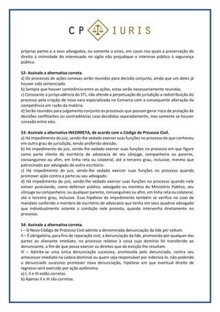próprias partes e a seus advogados, ou somente a estes, em casos nos quais a preservação do
direito à intimidade do interessado no sigilo não prejudique o interesse público à segurança
pública.
52- Assinale a alternativa correta.
a) Os processos de ações conexas serão reunidos para decisão conjunta, ainda que um deles já
houver sido sentenciado.
b) Sempre que houver continência entre as ações, estas serão necessariamente reunidas.
c) Consoante a jurisprudência do STJ, não ofende a perpetuação de jurisdição a redistribuição do
processo pela criação de nova vara especializada na Comarca com a consequente alteração da
competência em razão da matéria.
d) Serão reunidos para julgamento conjunto os processos que possam gerar risco de prolação de
decisões conflitantes ou contraditórias caso decididos separadamente, mas somente se houver
conexão entre eles.
53- Assinale a alternativa INCORRETA, de acordo com o Código de Processo Civil.
a) Há impedimento do juiz, sendo-lhe vedado exercer suas funções no processo de que conheceu
em outro grau de jurisdição, tendo proferido decisão.
b) Há impedimento do juiz, sendo-lhe vedado exercer suas funções no processo em que figure
como parte cliente do escritório de advocacia de seu cônjuge, companheiro ou parente,
consanguíneo ou afim, em linha reta ou colateral, até o terceiro grau, inclusive, mesmo que
patrocinado por advogado de outro escritório.
c) Há impedimento do juiz, sendo-lhe vedado exercer suas funções no processo quando
promover ação contra a parte ou seu advogado.
d) Há impedimento do juiz, sendo-lhe vedado exercer suas funções no processo quando nele
estiver postulando, como defensor público, advogado ou membro do Ministério Público, seu
cônjuge ou companheiro, ou qualquer parente, consanguíneo ou afim, em linha reta ou colateral,
até o terceiro grau, inclusive. Essa hipótese de impedimento também se verifica no caso de
mandato conferido a membro de escritório de advocacia que tenha em seus quadros advogado
que individualmente ostente a condição nele prevista, quando intervenha diretamente no
processo.
54- Assinale a alternativa correta.
I – O Novo Código de Processo Civil admite a denominada denunciação da lide per saltum.
II – É obrigatória, para fins de reparação civil, a denunciação da lide, promovida por qualquer das
partes ao alienante imediato, no processo relativo à coisa cujo domínio foi transferido ao
denunciante, a fim de que possa exercer os direitos que da evicção lhe resultam.
III – Admite-se uma única denunciação sucessiva, promovida pelo denunciado, contra seu
antecessor imediato na cadeia dominial ou quem seja responsável por indenizá-lo, não podendo
o denunciado sucessivo promover nova denunciação, hipótese em que eventual direito de
regresso será exercido por ação autônoma.
a) I, II e III estão corretas.
b) Apenas II e III são corretas.
 