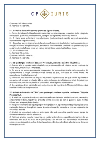c) Apenas I e II são corretas.
d) Apenas a III é correta.
55- Assinale a alternativa correta quanto ao Agravo Interno.
I – Contra decisão proferida pelo relator caberá agravo interno para o respectivo órgão colegiado,
observadas, quanto ao processamento, as regras do regimento interno do tribunal.
II – O relator pode se limitar à reprodução dos fundamentos da decisão agravada para julgar
improcedente o agravo interno.
III – Quando o agravo interno for declarado manifestamente inadmissível ou improcedente em
votação unânime, o órgão colegiado, em decisão fundamentada, condenará o agravante a pagar
ao agravado multa fixada entre um e cinco por cento do valor atualizado da causa.
a) I, II e III são corretas.
b) Apenas a II é correta.
c) Apenas I e III são corretas.
d) Apenas a III é correta.
56- No que tange à Invalidade dos Atos Processuais, assinale a assertiva INCORRETA.
a) Quando a lei prescrever determinada forma, o juiz considerará válido o ato se, realizado de
outro modo, lhe alcançar a finalidade.
b) Os atos e os termos processuais independem de forma determinada, salvo quando a lei
expressamente a exigir, considerando-se válidos os que, realizados de outro modo, lhe
preencham a finalidade essencial.
c) A nulidade dos atos deve ser alegada na primeira oportunidade em que couber à parte falar
nos autos, sob pena de preclusão. Não se aplica o disposto às nulidades que o juiz deva decretar
de ofício, nem prevalece a preclusão provando a parte legítimo impedimento.
d) Se o processo tiver tramitado sem conhecimento do membro do Ministério Público, o juiz
invalidará todos os atos praticados.
57- Assinale a alternativa INCORRETA no que tange à tutela de urgência, conforme o Código de
Processo Civil.
a) A tutela de urgência de natureza cautelar pode ser efetivada mediante arresto, sequestro,
arrolamento de bens, registro de protesto contra alienação de bem e qualquer outra medida
idônea para asseguração do direito.
b) Independentemente da reparação por dano processual, a parte responde pelo prejuízo que a
efetivação da tutela de urgência causar à parte adversa tão somente se ocorrer a cessação da
eficácia da medida.
c) A tutela de urgência de natureza antecipada não será concedida quando houver perigo de
irreversibilidade dos efeitos da decisão.
d) Efetivada a tutela cautelar requerida em caráter antecedente, o pedido principal terá de ser
formulado pelo autor no prazo de 30 (trinta) dias, caso em que será apresentado nos mesmos
autos em que deduzido o pedido de tutela cautelar, não dependendo do adiantamento de novas
custas processuais.
 