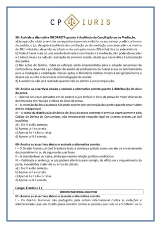 58- Assinale a alternativa INCORRETA quanto à Audiência de Conciliação ou de Mediação.
a) Se a petição inicial preencher os requisitos essenciais e não for o caso de improcedência liminar
do pedido, o juiz designará audiência de conciliação ou de mediação com antecedência mínima
de 30 (trinta) dias, devendo ser citado o réu com pelo menos 20 (vinte) dias de antecedência.
b) Poderá haver mais de uma sessão destinada à conciliação e à mediação, não podendo exceder
a 2 (dois) meses da data de realização da primeira sessão, desde que necessárias à composição
das partes.
c) Nas ações de família, todos os esforços serão empreendidos para a solução consensual da
controvérsia, devendo o juiz dispor do auxílio de profissionais de outras áreas de conhecimento
para a mediação e conciliação. Nessas ações o Ministério Público intervirá obrigatoriamente e
deverá ser ouvido previamente à homologação de acordo.
d) A audiência não será realizada quando não se admitir a autocomposição.
59- Analise as assertivas abaixo e assinale a alternativa correta quanto à distribuição do ônus
da prova.
I – Apenas nos casos previstos em lei poderá o juiz atribuir o ônus da prova de modo diverso da
denominada distribuição estática do ônus da prova.
II – A inversão do ônus da prova não pode ocorrer por convenção das partes quando recair sobre
direito indisponível.
III – A teoria da distribuição dinâmica do ônus da prova somente é prevista expressamente pelo
Código de Defesa do Consumidor, não encontrando respaldo legal no sistema processual civil
brasileiro.
a) I, II e III estão corretas.
b) Apenas a II é correta.
c) Apenas I e II são corretas.
d) Apenas a III é correta.
60- Analise as assertivas abaixo e assinale a alternativa correta.
I – O Direito Processual Civil Brasileiro trata a sentença judicial como um ato de encerramento
do procedimento ou de alguma de suas fases.
II – A decisão deve ser certa, ainda que resolva relação jurídica condicional.
III – Publicada a sentença, o juiz poderá alterá-la para corrigir, de ofício ou a requerimento da
parte, inexatidões materiais ou erros de cálculo.
a) I, II e III estão corretas.
b) Apenas a II é correta.
c) Apenas I e II são corretas.
d) Apenas a III é correta.
Grupo Temático IV
DIREITO MATERIAL COLETIVO
61- Analise as assertivas abaixo e assinale a alternativa correta.
I – Os direitos humanos são protegidos pela ordem internacional contra as violações e
arbitrariedades que um Estado possa cometer contra as pessoas que nele se encontram. Já os
 