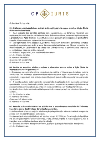 d) Apenas a III é correta.
05- Analise as assertivas abaixo e assinale a alternativa correta no que se refere à Ação Direta
de Inconstitucionalidade.
I – Com exceção dos partidos políticos com representação no Congresso Nacional, das
confederações sindicais e das entidades de classe de âmbito nacional, os demais legitimados para
a propositura de Ação Direta de Inconstitucionalidade possuem plena capacidade postulatória
especial, dispensando-se a representação por advogado.
II – São legitimados ativos especiais e, portanto, necessitam demonstrar pertinência temática
quando da propositura da ação, a Mesa da Assembleia Legislativa e da Câmara Legislativa do
Distrito Federal, os Governadores de Estado e do Distrito Federal, as confederações sindicais e
as entidades de classe de âmbito nacional.
III – Proposta a ação direta, não se admitirá desistência.
a) I, II e III estão corretas.
b) Apenas a II é correta.
c) Apenas I e II são corretas.
d) Apenas a III é correta.
06- Analise as assertivas abaixo e assinale a alternativa correta sobre a Ação Direta de
Inconstitucionalidade por Omissão.
I – Em caso de excepcional urgência e relevância da matéria, o Tribunal, por decisão da maioria
absoluta de seus membros, poderá conceder medida cautelar, após a audiência dos órgãos ou
autoridades responsáveis pela omissão inconstitucional, que deverão pronunciar-se no prazo de
5 (cinco) dias.
II – A medida cautelar poderá consistir na suspensão da aplicação da lei ou do ato normativo
questionado, no caso de omissão parcial, bem como na suspensão de processos judiciais ou de
procedimentos administrativos, ou ainda em outra providência a ser fixada pelo Tribunal.
III – A ação direta de inconstitucionalidade por omissão é incompatível com o instituto da medida
cautelar.
a) I, II e III estão corretas.
b) Apenas a II é correta.
c) Apenas I e II são corretas.
d) Apenas a III é correta.
07- Assinale a alternativa correta de acordo com o entendimento sumulado dos Tribunais
Superiores acerca dos Direitos e Garantias Fundamentais.
I – Independe de prova do prejuízo a indenização pela publicação não autorizada de imagem de
pessoa com fins econômicos ou comerciais.
II – A garantia da irretroatividade da lei, prevista no art. 5º, XXXVI, da Constituição da República
(“a lei não prejudicará o direito adquirido, o ato jurídico perfeito e a coisa julgada”), não é
invocável pela entidade estatal que a tenha editado.
III – É ilícita a prisão civil de depositário infiel, qualquer que seja a modalidade do depósito.
a) I, II e III são corretas.
 