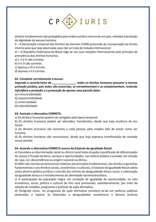 direitos fundamentais são protegidos pela ordem jurídica interna de um país, voltados à proteção
da dignidade da pessoa humana.
II – A Declaração Universal dos Direitos do Homem (1948) prescinde de incorporação ao direito
interno para que seja observada, pois não se trata de tratado internacional.
III – A República Federativa do Brasil rege-se nas suas relações internacionais pelo princípio da
prevalência dos direitos humanos.
a) I, II e III são corretas.
b) II e III são corretas.
c) Apenas a III é correta.
d) Apenas a II é correta.
62- Complete corretamente a lacuna:
Segundo a característica da _______________, todos os direitos humanos possuem a mesma
proteção jurídica, pois todos são essenciais, se retroalimentam e se complementam, restando
infrutífera a proteção e a promoção de apenas uma parcela deles.
a) irrenunciabilidade
b) imprescritibilidade
c) universalidade
d) indivisibilidade
63- Assinale a alternativa CORRETA.
a) Os direitos humanos podem ser atingidos pelo lapso temporal.
b) Os direitos humanos podem ser alienados, transferidos, desde que haja anuência de seu
titular.
c) Os direitos humanos são inerentes a cada pessoa, pelo simples fato de existir como ser
humano.
d) Os direitos humanos são renunciáveis, desde que haja expressa manifestação de vontade
nesse sentido.
64- Assinale a alternativa CORRETA acerca do Estatuto da Igualdade Racial.
a) Considera-se discriminação racial ou étnico racial toda situação injustificada de diferenciação
de acesso e fruição de bens, serviços e oportunidades, nas esferas pública e privada, em virtude
de raça, cor, descendência ou origem nacional ou étnica.
b) Além das normas constitucionais relativas aos princípios fundamentais, aos direitos e garantias
fundamentais e aos direitos sociais, econômicos e culturais, o Estatuto da Igualdade Racial adota
como diretriz político-jurídica a inclusão das vítimas de desigualdade étnico-racial, a valorização
da igualdade étnica e o fortalecimento da identidade nacional brasileira.
c) A participação da população negra, em condição de igualdade de oportunidade, na vida
econômica, social, política e cultural do País será promovida, subsidiariamente, por meio da
adoção de medidas, programas e políticas de ação afirmativa.
d) Parágrafo único. Os programas de ação afirmativa constituir-se-ão em políticas públicas
destinadas a reparar as distorções e desigualdades econômicas e demais práticas
 