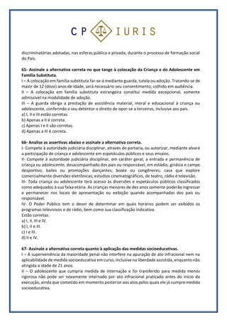 discriminatórias adotadas, nas esferas pública e privada, durante o processo de formação social
do País.
65- Assinale a alternativa correta no que tange à colocação da Criança e do Adolescente em
Família Substituta.
I – A colocação em família substituta far-se-á mediante guarda, tutela ou adoção. Tratando-se de
maior de 12 (doze) anos de idade, será necessário seu consentimento, colhido em audiência.
II – A colocação em família substituta estrangeira constitui medida excepcional, somente
admissível na modalidade de adoção.
III – A guarda obriga a prestação de assistência material, moral e educacional à criança ou
adolescente, conferindo a seu detentor o direito de opor-se a terceiros, inclusive aos pais.
a) I, II e III estão corretas.
b) Apenas a II é correta.
c) Apenas I e II são corretas.
d) Apenas a III é correta.
66- Analise as assertivas abaixo e assinale a alternativa correta.
I- Compete à autoridade judiciária disciplinar, através de portaria, ou autorizar, mediante alvará
a participação de criança e adolescente em espetáculos públicos e seus ensaios.
II- Compete à autoridade judiciária disciplinar, em caráter geral, a entrada e permanência de
criança ou adolescente, desacompanhado dos pais ou responsável, em estádio, ginásio e campo
desportivo; bailes ou promoções dançantes; boate ou congêneres; casa que explore
comercialmente diversões eletrônicas; estúdios cinematográficos, de teatro, rádio e televisão.
III- Toda criança ou adolescente terá acesso às diversões e espetáculos públicos classificados
como adequados à sua faixa etária. As crianças menores de dez anos somente poderão ingressar
e permanecer nos locais de apresentação ou exibição quando acompanhadas dos pais ou
responsável.
IV- O Poder Público tem o dever de determinar em quais horários podem ser exibidos os
programas televisivos e de rádio, bem como sua classificação indicativa.
Estão corretas:
a) I, II, III e IV.
b) I, II e III.
c) I e III.
d) II e IV.
67- Assinale a alternativa correta quanto à aplicação das medidas socioeducativas.
I – A superveniência da maioridade penal não interfere na apuração de ato infracional nem na
aplicabilidade de medida socioeducativa em curso, inclusive na liberdade assistida, enquanto não
atingida a idade de 21 anos.
II – O adolescente que cumpria medida de internação e foi transferido para medida menos
rigorosa não pode ser novamente internado por ato infracional praticado antes do início da
execução, ainda que cometido em momento posterior aos atos pelos quais ele já cumpre medida
socioeducativa.
 