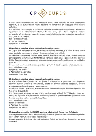 III – A medida socioeducativa será declarada extinta pela aplicação de pena privativa de
liberdade, a ser cumprida em regime fechado ou semiaberto, em execução provisória ou
definitiva.
IV - A medida de internação só poderá ser aplicada quando por descumprimento reiterado e
injustificável da medida anteriormente imposta. Neste caso, o prazo de internação não poderá
ser superior a 3 (três) meses, devendo ser decretada judicialmente após o devido processo legal.
a) I, II, III e IV são corretas.
b) I, II e III são corretas.
c) I e II são corretas.
d) Apenas a III é correta.
68- Analise as assertivas abaixo e assinale a alternativa correta.
I – Os pais têm o dever de assistir, criar e educar os filhos menores, e os filhos maiores têm o
dever de ajudar e amparar os pais na velhice, carência ou enfermidade.
II – A família, a sociedade e o Estado têm o dever de amparar as pessoas idosas, assegurando sua
participação na comunidade, defendendo sua dignidade e bem-estar e garantindo-lhes o direito
à vida. Os programas de amparo aos idosos serão executados preferencialmente em entidades
públicas.
III – Aos maiores de sessenta anos é garantida a gratuidade dos transportes coletivos urbanos.
a) I, II e III são corretas.
b) Apenas a II é correta.
c) Apenas I e II são corretas.
d) Apenas a I é correta.
69- Analise as assertivas abaixo e assinale a alternativa correta.
I – Aos maiores de 65 (sessenta e cinco) anos fica assegurada a gratuidade dos transportes
coletivos públicos urbanos e semi-urbanos, exceto nos serviços seletivos e especiais, quando
prestados paralelamente aos serviços regulares.
II – Para ter acesso à gratuidade, basta que o idoso apresente qualquer documento pessoal que
faça prova de sua idade.
III – É assegurada a reserva, para os idosos, nos termos da lei local, de 25% (vinte e cinco por
cento) das vagas nos estacionamentos públicos e privados, as quais deverão ser posicionadas de
forma a garantir a melhor comodidade ao idoso.
a) I, II e III são corretas.
b) I e II são corretas.
c) Apenas a III é correta.
d) Apenas a II é correta.
70- Assinale a alternativa INCORRETA conforme o Estatuto da Pessoa com Deficiência.
a) Toda pessoa com deficiência tem direito à igualdade de oportunidades com as demais pessoas
e não sofrerá nenhuma espécie de discriminação.
b) A pessoa com deficiência não está obrigada à fruição de benefícios decorrentes de ação
afirmativa.
 