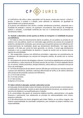 c) A deficiência não afeta a plena capacidade civil da pessoa, exceto para exercer o direito à
guarda, à tutela, à curatela e à adoção, como adotante ou adotando, em igualdade de
oportunidades com as demais pessoas.
d) A pessoa com deficiência tem direito a receber atendimento prioritário, sobretudo com a
finalidade de proteção e socorro, em quaisquer circunstâncias. Nos serviços de emergência
públicos e privados, a prioridade conferida por esta Lei é condicionada aos protocolos de
atendimento médico.
71- Assinale a alternativa correta quanto ao direito ao transporte e à mobilidade da pessoa
com deficiência.
I – Em todas as áreas de estacionamento aberto ao público, de uso público ou privado de uso
coletivo e em vias públicas, devem ser reservadas vagas próximas aos acessos de circulação de
pedestres, devidamente sinalizadas, para veículos que transportem pessoa com deficiência com
comprometimento de mobilidade, desde que devidamente identificados. Tais vagas devem
equivaler a 2% (dois por cento) do total, garantida, no mínimo, 1 (uma) vaga devidamente
sinalizada e com as especificações de desenho e traçado de acordo com as normas técnicas
vigentes de acessibilidade.
II – São asseguradas à pessoa com deficiência prioridade e segurança nos procedimentos de
embarque e de desembarque nos veículos de transporte coletivo, de acordo com as normas
técnicas.
III – As locadoras de veículos são obrigadas a oferecer 1 (um) veículo adaptado para uso de pessoa
com deficiência, a cada conjunto de 20 (vinte) veículos de sua frota. O veículo adaptado deverá
ter, no mínimo, câmbio automático, direção hidráulica, vidros elétricos e comandos manuais de
freio e de embreagem.
IV - As frotas de empresas de táxi devem reservar 10% (dez por cento) de seus veículos acessíveis
à pessoa com deficiência, admitida a cobrança diferenciada de tarifas ou de valores adicionais
pelo serviço de táxi prestado à pessoa com deficiência.
a) I, II, III e IV são corretas.
b) I, II e III são corretas.
c) I e II são corretas.
d) Apenas a III é correta.
72- Sobre o direito à educação, assinale a alternativa correta
a) A educação, direito de todos e dever do Estado e da família, será promovida e incentivada com
a colaboração da sociedade, visando ao pleno desenvolvimento da pessoa, seu preparo para o
exercício da cidadania e sua qualificação para o trabalho.
b) As universidades não gozam de autonomia didático-científica, administrativa e de gestão
financeira e patrimonial, mas obedecerão ao princípio de indissociabilidade entre ensino,
pesquisa e extensão.
c) O não-oferecimento do ensino obrigatório pelo Poder Público, ou sua oferta irregular, não
importa responsabilidade da autoridade competente, pois compete ao próprio indivíduo essa
responsabilidade.
 