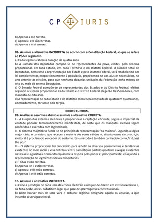 b) Apenas a II é correta.
c) Apenas I e II são corretas.
d) Apenas a III é correta.
08- Assinale a alternativa INCORRETA de acordo com a Constituição Federal, no que se refere
ao Poder Legislativo.
a) Cada legislatura terá a duração de quatro anos.
b) A Câmara dos Deputados compõe-se de representantes do povo, eleitos, pelo sistema
proporcional, em cada Estado, em cada Território e no Distrito Federal. O número total de
Deputados, bem como a representação por Estado e pelo Distrito Federal, será estabelecido por
lei complementar, proporcionalmente à população, procedendo-se aos ajustes necessários, no
ano anterior às eleições, para que nenhuma daquelas unidades da Federação tenha menos de
oito ou mais de setenta Deputados.
c) O Senado Federal compõe-se de representantes dos Estados e do Distrito Federal, eleitos
segundo o sistema proporcional. Cada Estado e o Distrito Federal elegerão três Senadores, com
mandato de oito anos.
d) A representação de cada Estado e do Distrito Federal será renovada de quatro em quatro anos,
alternadamente, por um e dois terços.
DIREITO ELEITORAL
09- Analise as assertivas abaixo e assinale a alternativa CORRETA.
I – A Função dos sistemas eleitorais é proporcionar a captação eficiente, segura e imparcial da
vontade popular democraticamente manifestada, de sorte que os mandatos eletivos sejam
conferidos e exercidos com legitimidade.
II - O sistema majoritário funda-se no princípio da representação “da maioria”. Segundo a lógica
majoritária, o candidato que receber a maioria dos votos válidos no distrito ou na circunscrição
eleitoral é proclamado vencedor do certame. Esse método é também conhecido como first past
the post.
III - O sistema proporcional foi concebido para refletir os diversos pensamentos e tendências
existentes no meio social e visa distribuir entre os múltiplos partidos políticos as vagas existentes
nas Casas Legislativas, tornando equânime a disputa pelo poder e, principalmente, ensejando a
representação de segmentos sociais minoritários.
a) Todas estão corretas.
b) Apenas I e II estão corretas.
c) Apenas I e III estão corretas.
d) Apenas II e III estão corretas.
10- Assinale a alternativa INCORRETA.
a) Cabe a jurisdição de cada uma das zonas eleitorais a um juiz de direito em efetivo exercício e,
na falta deste, ao seu substituto legal que goze das prerrogativas constitucionais.
b) Onde houver mais de uma vara o Tribunal Regional designara aquela ou aquelas, a que
incumbe o serviço eleitoral.
 
