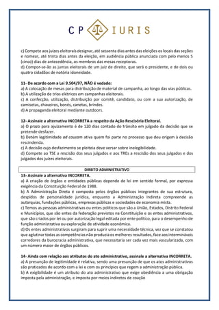 c) Compete aos juízes eleitorais designar, até sessenta dias antes das eleições os locais das seções
e nomear, até trinta dias antes da eleição, em audiência pública anunciada com pelo menos 5
(cinco) dias de antecedência, os membros das mesas receptoras.
d) Compor-se-ão as juntas eleitorais de um juiz de direito, que será o presidente, e de dois ou
quatro cidadãos de notória idoneidade.
11- De acordo com a Lei 9.504/97, NÃO é vedado:
a) A colocação de mesas para distribuição de material de campanha, ao longo das vias públicas.
b) A utilização de trios elétricos em campanhas eleitorais.
c) A confecção, utilização, distribuição por comitê, candidato, ou com a sua autorização, de
camisetas, chaveiros, bonés, canetas, brindes.
d) A propaganda eleitoral mediante outdoors.
12- Assinale a alternativa INCORRETA a respeito da Ação Rescisória Eleitoral.
a) O prazo para ajuizamento é de 120 dias contado do trânsito em julgado da decisão que se
pretende desfazer.
b) Detém legitimidade ad causam ativa quem foi parte no processo que deu origem à decisão
rescindenda.
c) A decisão cujo desfazimento se pleiteia deve versar sobre inelegibilidade.
d) Compete ao TSE a rescisão dos seus julgados e aos TREs a rescisão dos seus julgados e dos
julgados dos juízes eleitorais.
DIREITO ADMINISTRATIVO
13- Assinale a alternativa INCORRETA.
a) A criação de órgãos e entidades públicas depende de lei em sentido formal, por expressa
exigência da Constituição Federal de 1988.
b) A Administração Direta é composta pelos órgãos públicos integrantes de sua estrutura,
despidos de personalidade jurídica, enquanto a Administração Indireta compreende as
autarquias, fundações públicas, empresas públicas e sociedades de economia mista.
c) Temos as pessoas administrativas ou entes políticos que são a União, Estados, Distrito Federal
e Municípios, que são entes da federação previstos na Constituição e os entes administrativos,
que são criados por lei ou por autorização legal editada por ente político, para o desempenho de
função administrativa ou exploração de atividade econômica.
d) Os entes administrativos surgiram para suprir uma necessidade técnica, vez que se constatou
que aglutinar todas as competências não produzia os melhores resultados, face aos intermináveis
corredores da burocracia administrativa, que necessitaria ser cada vez mais vascularizada, com
um número maior de órgãos públicos.
14- Ainda com relação aos atributos do ato administrativo, assinale a alternativa INCORRETA.
a) A presunção de legitimidade é relativa, sendo uma presunção de que os atos administrativos
são praticados de acordo com a lei e com os princípios que regem a administração pública.
b) A exigibilidade é um atributo do ato administrativo que exige obediência a uma obrigação
imposta pela administração, e imposta por meios indiretos de coação
 