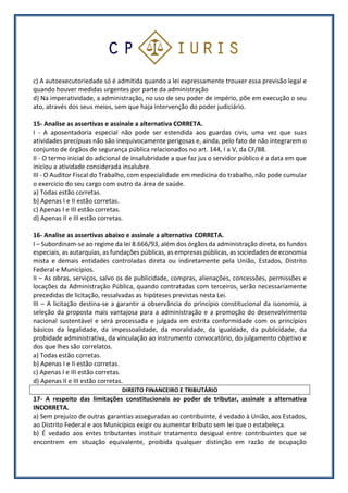 c) A autoexecutoriedade só é admitida quando a lei expressamente trouxer essa previsão legal e
quando houver medidas urgentes por parte da administração
d) Na imperatividade, a administração, no uso de seu poder de império, põe em execução o seu
ato, através dos seus meios, sem que haja intervenção do poder judiciário.
15- Analise as assertivas e assinale a alternativa CORRETA.
I - A aposentadoria especial não pode ser estendida aos guardas civis, uma vez que suas
atividades precípuas não são inequivocamente perigosas e, ainda, pelo fato de não integrarem o
conjunto de órgãos de segurança pública relacionados no art. 144, I a V, da CF/88.
II - O termo inicial do adicional de insalubridade a que faz jus o servidor público é a data em que
iniciou a atividade considerada insalubre.
III - O Auditor Fiscal do Trabalho, com especialidade em medicina do trabalho, não pode cumular
o exercício do seu cargo com outro da área de saúde.
a) Todas estão corretas.
b) Apenas I e II estão corretas.
c) Apenas I e III estão corretas.
d) Apenas II e III estão corretas.
16- Analise as assertivas abaixo e assinale a alternativa CORRETA.
I – Subordinam-se ao regime da lei 8.666/93, além dos órgãos da administração direta, os fundos
especiais, as autarquias, as fundações públicas, as empresas públicas, as sociedades de economia
mista e demais entidades controladas direta ou indiretamente pela União, Estados, Distrito
Federal e Municípios.
II – As obras, serviços, salvo os de publicidade, compras, alienações, concessões, permissões e
locações da Administração Pública, quando contratadas com terceiros, serão necessariamente
precedidas de licitação, ressalvadas as hipóteses previstas nesta Lei.
III – A licitação destina-se a garantir a observância do princípio constitucional da isonomia, a
seleção da proposta mais vantajosa para a administração e a promoção do desenvolvimento
nacional sustentável e será processada e julgada em estrita conformidade com os princípios
básicos da legalidade, da impessoalidade, da moralidade, da igualdade, da publicidade, da
probidade administrativa, da vinculação ao instrumento convocatório, do julgamento objetivo e
dos que lhes são correlatos.
a) Todas estão corretas.
b) Apenas I e II estão corretas.
c) Apenas I e III estão corretas.
d) Apenas II e III estão corretas.
DIREITO FINANCEIRO E TRIBUTÁRIO
17- A respeito das limitações constitucionais ao poder de tributar, assinale a alternativa
INCORRETA.
a) Sem prejuízo de outras garantias asseguradas ao contribuinte, é vedado à União, aos Estados,
ao Distrito Federal e aos Municípios exigir ou aumentar tributo sem lei que o estabeleça.
b) É vedado aos entes tributantes instituir tratamento desigual entre contribuintes que se
encontrem em situação equivalente, proibida qualquer distinção em razão de ocupação
 
