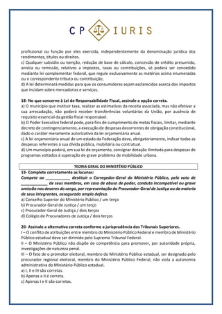 profissional ou função por eles exercida, independentemente da denominação jurídica dos
rendimentos, títulos ou direitos.
c) Qualquer subsídio ou isenção, redução de base de cálculo, concessão de crédito presumido,
anistia ou remissão, relativos a impostos, taxas ou contribuições, só poderá ser concedido
mediante lei complementar federal, que regule exclusivamente as matérias acima enumeradas
ou o correspondente tributo ou contribuição,
d) A lei determinará medidas para que os consumidores sejam esclarecidos acerca dos impostos
que incidam sobre mercadorias e serviços.
18- No que concerne à Lei de Responsabilidade Fiscal, assinale a opção correta.
a) O município que instituir taxa, realizar as estimativas da receita associada, mas não efetivar a
sua arrecadação, não poderá receber transferências voluntárias da União, por ausência de
requisito essencial da gestão fiscal responsável.
b) O Poder Executivo federal pode, para fins de cumprimento de metas fiscais, limitar, mediante
decreto de contingenciamento, a execução de despesas decorrentes de obrigação constitucional,
dado o caráter meramente autorizativo da lei orçamentária anual.
c) A lei orçamentária anual de um estado da Federação deve, obrigatoriamente, indicar todas as
despesas referentes à sua dívida pública, mobiliária ou contratual.
d) Um município poderá, em sua lei de orçamento, consignar dotação ilimitada para despesas de
programas voltados à superação de grave problema de mobilidade urbana.
TEORIA GERAL DO MINISTÉRIO PÚBLICO
19- Complete corretamente as lacunas:
Compete ao ___________ destituir o Corregedor-Geral do Ministério Público, pelo voto de
____________ de seus membros, em caso de abuso de poder, conduta incompatível ou grave
omissão nos deveres do cargo, por representação do Procurador-Geral de Justiça ou da maioria
de seus integrantes, assegurada ampla defesa.
a) Conselho Superior do Ministério Público / um terço
b) Procurador-Geral de Justiça / um terço
c) Procurador-Geral de Justiça / dois terços
d) Colégio de Procuradores de Justiça / dois terços
20- Assinale a alternativa correta conforme a jurisprudência dos Tribunais Superiores.
I – O conflito de atribuições entre membro do Ministério Público Federal e membro de Ministério
Público estadual deve ser dirimido pelo Supremo Tribunal Federal.
II – O Ministério Público não dispõe de competência para promover, por autoridade própria,
investigações de natureza penal.
III – O fato de o promotor eleitoral, membro do Ministério Público estadual, ser designado pelo
procurador regional eleitoral, membro do Ministério Público Federal, não viola a autonomia
administrativa do Ministério Público estadual.
a) I, II e III são corretas.
b) Apenas a II é correta.
c) Apenas I e II são corretas.
 