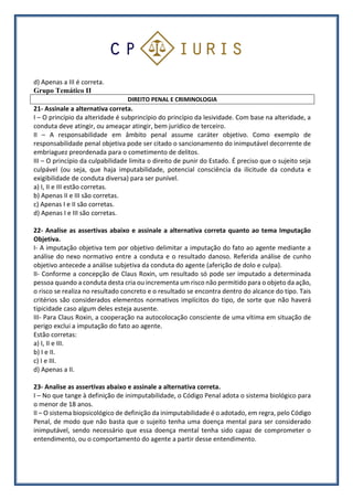 d) Apenas a III é correta.
Grupo Temático II
DIREITO PENAL E CRIMINOLOGIA
21- Assinale a alternativa correta.
I – O princípio da alteridade é subprincípio do princípio da lesividade. Com base na alteridade, a
conduta deve atingir, ou ameaçar atingir, bem jurídico de terceiro.
II – A responsabilidade em âmbito penal assume caráter objetivo. Como exemplo de
responsabilidade penal objetiva pode ser citado o sancionamento do inimputável decorrente de
embriaguez preordenada para o cometimento de delitos.
III – O princípio da culpabilidade limita o direito de punir do Estado. É preciso que o sujeito seja
culpável (ou seja, que haja imputabilidade, potencial consciência da ilicitude da conduta e
exigibilidade de conduta diversa) para ser punível.
a) I, II e III estão corretas.
b) Apenas II e III são corretas.
c) Apenas I e II são corretas.
d) Apenas I e III são corretas.
22- Analise as assertivas abaixo e assinale a alternativa correta quanto ao tema Imputação
Objetiva.
I- A imputação objetiva tem por objetivo delimitar a imputação do fato ao agente mediante a
análise do nexo normativo entre a conduta e o resultado danoso. Referida análise de cunho
objetivo antecede a análise subjetiva da conduta do agente (aferição de dolo e culpa).
II- Conforme a concepção de Claus Roxin, um resultado só pode ser imputado a determinada
pessoa quando a conduta desta cria ou incrementa um risco não permitido para o objeto da ação,
o risco se realiza no resultado concreto e o resultado se encontra dentro do alcance do tipo. Tais
critérios são considerados elementos normativos implícitos do tipo, de sorte que não haverá
tipicidade caso algum deles esteja ausente.
III- Para Claus Roxin, a cooperação na autocolocação consciente de uma vítima em situação de
perigo exclui a imputação do fato ao agente.
Estão corretas:
a) I, II e III.
b) I e II.
c) I e III.
d) Apenas a II.
23- Analise as assertivas abaixo e assinale a alternativa correta.
I – No que tange à definição de inimputabilidade, o Código Penal adota o sistema biológico para
o menor de 18 anos.
II – O sistema biopsicológico de definição da inimputabilidade é o adotado, em regra, pelo Código
Penal, de modo que não basta que o sujeito tenha uma doença mental para ser considerado
inimputável, sendo necessário que essa doença mental tenha sido capaz de comprometer o
entendimento, ou o comportamento do agente a partir desse entendimento.
 