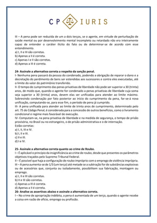 III – A pena pode ser reduzida de um a dois terços, se o agente, em virtude de perturbação de
saúde mental ou por desenvolvimento mental incompleto ou retardado não era inteiramente
capaz de entender o caráter ilícito do fato ou de determinar-se de acordo com esse
entendimento.
a) I, II e III são corretas.
b) Apenas a II é correta.
c) Apenas I e II são corretas.
d) Apenas a III é correta.
24- Assinale a alternativa correta a respeito da sanção penal.
I- Nenhuma pena passará da pessoa do condenado, podendo a obrigação de reparar o dano e a
decretação do perdimento de bens ser estendidas aos sucessores e contra eles executadas, até
o limite do valor do patrimônio transferido.
II- O tempo de cumprimento das penas privativas de liberdade não pode ser superior a 30 (trinta)
anos, de modo que, quando o agente for condenado a penas privativas de liberdade cuja soma
seja superior a 30 (trinta) anos, devem elas ser unificadas para atender ao limite máximo.
Sobrevindo condenação por fato posterior ao início do cumprimento da pena, far-se-á nova
unificação, computando-se, para esse fim, o período de pena já cumprido.
III- A pena unificada para atender ao limite de trinta anos de cumprimento, determinado pelo
art. 75 do Código Penal, é considerada para a concessão de outros benefícios, como o livramento
condicional e regime mais favorável de execução.
IV- Computam-se, na pena privativa de liberdade e na medida de segurança, o tempo de prisão
provisória, no Brasil ou no estrangeiro, o de prisão administrativa e o de internação.
Estão corretas:
a) I, II, III e IV.
b) I, II e III.
c) II e III.
d) I e IV.
25- Assinale a alternativa correta quanto ao crime de Roubo.
I – É aplicável o princípio da insignificância ao crime de roubo, desde que presentes os parâmetros
objetivos traçados pelo Supremo Tribunal Federal.
II – É possível que haja a configuração de roubo impróprio com o emprego de violência imprópria.
III – A pena aumenta-se de 1/3 (um terço) até metade se a subtração for de substâncias explosivas
ou de acessórios que, conjunta ou isoladamente, possibilitem sua fabricação, montagem ou
emprego.
a) I, II e III são corretas.
b) II e III são corretas.
c) Apenas a III é correta.
d) Apenas a II é correta.
26- Analise as assertivas abaixo e assinale a alternativa correta.
I – No crime de apropriação indébita, a pena é aumentada de um terço, quando o agente recebe
a coisa em razão de ofício, emprego ou profissão.
 