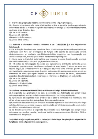 II – O crime de apropriação indébita previdenciária admite a figura privilegiada.
III – Comete crime quem acha coisa alheia perdida e dela se apropria, total ou parcialmente,
deixando de restituí-la ao dono ou legítimo possuidor ou de entregá-la à autoridade competente,
dentro no prazo de quinze dias.
a) I, II e III são corretas.
b) Apenas a II é correta.
c) Apenas I e II são corretas.
d) Apenas a III é correta.
27- Assinale a alternativa correta conforme a Lei 12.850/2013 (Lei das Organizações
Criminosas).
I – Se a delação do colaborador mencionar fatos criminosos que teriam sido praticados por
autoridade com foro por prerrogativa de função, este acordo de colaboração deverá,
obrigatoriamente, ser celebrado pelo Ministério Público respectivo, com homologação pelo
Tribunal competente, mesmo que o delator não tenha foro privilegiado.
II – Como regra, o delatado é parte legítima para impugnar o acordo de colaboração premiada
que tenha mencionado a sua participação em fato criminoso.
III – O pedido de homologação do acordo será sigilosamente distribuído, contendo apenas
informações que não possam identificar o colaborador e o seu objeto. O acesso aos autos será
restrito ao juiz, ao Ministério Público e ao delegado de polícia, como forma de garantir o êxito
das investigações, assegurando-se ao defensor, no interesse do representado, amplo acesso aos
elementos de prova que digam respeito ao exercício do direito de defesa, devidamente
precedido de autorização judicial, ressalvados os referentes às diligências em andamento.
a) I, II e III são corretas.
b) Apenas a II é correta.
c) Apenas I e III são corretas.
d) Apenas a III é correta.
28- Assinale a alternativa INCORRETA de acordo com o Código de Trânsito Brasileiro.
a) A suspensão ou a proibição de se obter a permissão ou a habilitação para dirigir veículo
automotor pode ser imposta isolada ou cumulativamente com outras penalidades.
b) A penalidade de suspensão ou de proibição de se obter a permissão ou a habilitação, para
dirigir veículo automotor, tem a duração de dois meses a cinco anos.
c) A penalidade de suspensão ou de proibição de se obter a permissão ou a habilitação para dirigir
veículo automotor não se inicia enquanto o sentenciado, por efeito de condenação penal, estiver
recolhido a estabelecimento prisional.
d) Da decisão que decretar a suspensão da permissão ou da habilitação para dirigir veículo
automotor ou a medida cautelar, ou da que indeferir o requerimento do Ministério Público,
caberá recurso de apelação.
29- (CESPE 2018) A respeito da política criminal, da criminologia, da aplicação da lei penal e das
funções da pena, julgue os itens subsequentes.
 