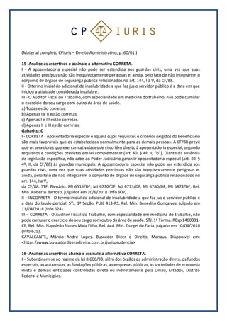 (Material completo CPiuris – Direito Administrativo, p. 60/61.)
15- Analise as assertivas e assinale a alternativa CORRETA.
I - A aposentadoria especial não pode ser estendida aos guardas civis, uma vez que suas
atividades precípuas não são inequivocamente perigosas e, ainda, pelo fato de não integrarem o
conjunto de órgãos de segurança pública relacionados no art. 144, I a V, da CF/88.
II - O termo inicial do adicional de insalubridade a que faz jus o servidor público é a data em que
iniciou a atividade considerada insalubre.
III - O Auditor Fiscal do Trabalho, com especialidade em medicina do trabalho, não pode cumular
o exercício do seu cargo com outro da área de saúde.
a) Todas estão corretas.
b) Apenas I e II estão corretas.
c) Apenas I e III estão corretas.
d) Apenas II e III estão corretas.
Gabarito: C
I - CORRETA - Aposentadoria especial é aquela cujos requisitos e critérios exigidos do beneficiário
são mais favoráveis que os estabelecidos normalmente para as demais pessoas. A CF/88 prevê
que os servidores que exerçam atividades de risco têm direito à aposentadoria especial, segundo
requisitos e condições previstas em lei complementar (art. 40, § 4º, II, “b”). Diante da ausência
de legislação específica, não cabe ao Poder Judiciário garantir aposentadoria especial (art. 40, §
4º, II, da CF/88) às guardas municipais. A aposentadoria especial não pode ser estendida aos
guardas civis, uma vez que suas atividades precípuas não são inequivocamente perigosas e,
ainda, pelo fato de não integrarem o conjunto de órgãos de segurança pública relacionados no
art. 144, I a V,
da CF/88. STF. Plenário. MI 6515/DF, MI 6770/DF, MI 6773/DF, MI 6780/DF, MI 6874/DF, Rel.
Min. Roberto Barroso, julgados em 20/6/2018 (Info 907).
II – INCORRETA - O termo inicial do adicional de insalubridade a que faz jus o servidor público é
a data do laudo pericial. STJ. 1ª Seção. PUIL 413-RS, Rel. Min. Benedito Gonçalves, julgado em
11/04/2018 (Info 624).
III – CORRETA - O Auditor Fiscal do Trabalho, com especialidade em medicina do trabalho, não
pode cumular o exercício do seu cargo com outro da área de saúde. STJ. 1ª Turma. REsp 1460331-
CE, Rel. Min. Napoleão Nunes Maia Filho, Rel. Acd. Min. Gurgel de Faria, julgado em 10/04/2018
(Info 625).
CAVALCANTE, Márcio André Lopes. Buscador Dizer o Direito, Manaus. Disponível em:
<https://www.buscadordizerodireito.com.br/jurisprudencia>
16- Analise as assertivas abaixo e assinale a alternativa CORRETA.
I – Subordinam-se ao regime da lei 8.666/93, além dos órgãos da administração direta, os fundos
especiais, as autarquias, as fundações públicas, as empresas públicas, as sociedades de economia
mista e demais entidades controladas direta ou indiretamente pela União, Estados, Distrito
Federal e Municípios.
 