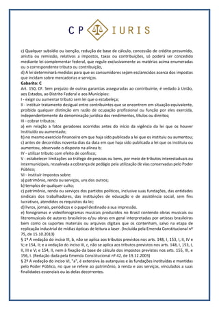 c) Qualquer subsídio ou isenção, redução de base de cálculo, concessão de crédito presumido,
anistia ou remissão, relativos a impostos, taxas ou contribuições, só poderá ser concedido
mediante lei complementar federal, que regule exclusivamente as matérias acima enumeradas
ou o correspondente tributo ou contribuição,
d) A lei determinará medidas para que os consumidores sejam esclarecidos acerca dos impostos
que incidam sobre mercadorias e serviços.
Gabarito: C
Art. 150, CF. Sem prejuízo de outras garantias asseguradas ao contribuinte, é vedado à União,
aos Estados, ao Distrito Federal e aos Municípios:
I - exigir ou aumentar tributo sem lei que o estabeleça;
II - instituir tratamento desigual entre contribuintes que se encontrem em situação equivalente,
proibida qualquer distinção em razão de ocupação profissional ou função por eles exercida,
independentemente da denominação jurídica dos rendimentos, títulos ou direitos;
III - cobrar tributos:
a) em relação a fatos geradores ocorridos antes do início da vigência da lei que os houver
instituído ou aumentado;
b) no mesmo exercício financeiro em que haja sido publicada a lei que os instituiu ou aumentou;
c) antes de decorridos noventa dias da data em que haja sido publicada a lei que os instituiu ou
aumentou, observado o disposto na alínea b;
IV - utilizar tributo com efeito de confisco;
V - estabelecer limitações ao tráfego de pessoas ou bens, por meio de tributos interestaduais ou
intermunicipais, ressalvada a cobrança de pedágio pela utilização de vias conservadas pelo Poder
Público;
VI - instituir impostos sobre:
a) patrimônio, renda ou serviços, uns dos outros;
b) templos de qualquer culto;
c) patrimônio, renda ou serviços dos partidos políticos, inclusive suas fundações, das entidades
sindicais dos trabalhadores, das instituições de educação e de assistência social, sem fins
lucrativos, atendidos os requisitos da lei;
d) livros, jornais, periódicos e o papel destinado a sua impressão.
e) fonogramas e videofonogramas musicais produzidos no Brasil contendo obras musicais ou
literomusicais de autores brasileiros e/ou obras em geral interpretadas por artistas brasileiros
bem como os suportes materiais ou arquivos digitais que os contenham, salvo na etapa de
replicação industrial de mídias ópticas de leitura a laser. (Incluída pela Emenda Constitucional nº
75, de 15.10.2013)
§ 1º A vedação do inciso III, b, não se aplica aos tributos previstos nos arts. 148, I, 153, I, II, IV e
V; e 154, II; e a vedação do inciso III, c, não se aplica aos tributos previstos nos arts. 148, I, 153, I,
II, III e V; e 154, II, nem à fixação da base de cálculo dos impostos previstos nos arts. 155, III, e
156, I. (Redação dada pela Emenda Constitucional nº 42, de 19.12.2003)
§ 2º A vedação do inciso VI, "a", é extensiva às autarquias e às fundações instituídas e mantidas
pelo Poder Público, no que se refere ao patrimônio, à renda e aos serviços, vinculados a suas
finalidades essenciais ou às delas decorrentes.
 