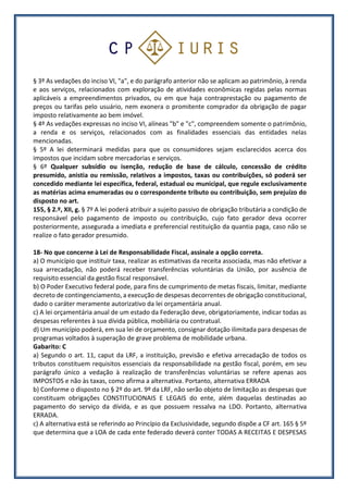 § 3º As vedações do inciso VI, "a", e do parágrafo anterior não se aplicam ao patrimônio, à renda
e aos serviços, relacionados com exploração de atividades econômicas regidas pelas normas
aplicáveis a empreendimentos privados, ou em que haja contraprestação ou pagamento de
preços ou tarifas pelo usuário, nem exonera o promitente comprador da obrigação de pagar
imposto relativamente ao bem imóvel.
§ 4º As vedações expressas no inciso VI, alíneas "b" e "c", compreendem somente o patrimônio,
a renda e os serviços, relacionados com as finalidades essenciais das entidades nelas
mencionadas.
§ 5º A lei determinará medidas para que os consumidores sejam esclarecidos acerca dos
impostos que incidam sobre mercadorias e serviços.
§ 6º Qualquer subsídio ou isenção, redução de base de cálculo, concessão de crédito
presumido, anistia ou remissão, relativos a impostos, taxas ou contribuições, só poderá ser
concedido mediante lei específica, federal, estadual ou municipal, que regule exclusivamente
as matérias acima enumeradas ou o correspondente tributo ou contribuição, sem prejuízo do
disposto no art.
155, § 2.º, XII, g. § 7º A lei poderá atribuir a sujeito passivo de obrigação tributária a condição de
responsável pelo pagamento de imposto ou contribuição, cujo fato gerador deva ocorrer
posteriormente, assegurada a imediata e preferencial restituição da quantia paga, caso não se
realize o fato gerador presumido.
18- No que concerne à Lei de Responsabilidade Fiscal, assinale a opção correta.
a) O município que instituir taxa, realizar as estimativas da receita associada, mas não efetivar a
sua arrecadação, não poderá receber transferências voluntárias da União, por ausência de
requisito essencial da gestão fiscal responsável.
b) O Poder Executivo federal pode, para fins de cumprimento de metas fiscais, limitar, mediante
decreto de contingenciamento, a execução de despesas decorrentes de obrigação constitucional,
dado o caráter meramente autorizativo da lei orçamentária anual.
c) A lei orçamentária anual de um estado da Federação deve, obrigatoriamente, indicar todas as
despesas referentes à sua dívida pública, mobiliária ou contratual.
d) Um município poderá, em sua lei de orçamento, consignar dotação ilimitada para despesas de
programas voltados à superação de grave problema de mobilidade urbana.
Gabarito: C
a) Segundo o art. 11, caput da LRF, a instituição, previsão e efetiva arrecadação de todos os
tributos constituem requisitos essenciais da responsabilidade na gestão fiscal, porém, em seu
parágrafo único a vedação à realização de transferências voluntárias se refere apenas aos
IMPOSTOS e não às taxas, como afirma a alternativa. Portanto, alternativa ERRADA
b) Conforme o disposto no § 2º do art. 9º da LRF, não serão objeto de limitação as despesas que
constituam obrigações CONSTITUCIONAIS E LEGAIS do ente, além daquelas destinadas ao
pagamento do serviço da dívida, e as que possuem ressalva na LDO. Portanto, alternativa
ERRADA.
c) A alternativa está se referindo ao Princípio da Exclusividade, segundo dispõe a CF art. 165 § 5º
que determina que a LOA de cada ente federado deverá conter TODAS A RECEITAS E DESPESAS
 