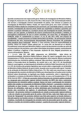 Questão constitucional com repercussão geral. Poderes de investigação do Ministério Público.
Os artigos 5º, incisos LIV e LV, 129, incisos III e VIII, e 144, inciso IV, § 4º, da Constituição Federal,
não tornam a investigação criminal exclusividade da polícia, nem afastam os poderes de
investigação do Ministério Público. Fixada, em repercussão geral, tese assim sumulada: “O
Ministério Público dispõe de competência para promover, por autoridade própria, e por prazo
razoável, investigações de natureza penal, desde que respeitados os direitos e garantias que
assistem a qualquer indiciado ou a qualquer pessoa sob investigação do Estado, observadas,
sempre, por seus agentes, as hipóteses de reserva constitucional de jurisdição e, também, as
prerrogativas profissionais de que se acham investidos, em nosso País, os Advogados (Lei
8.906/94, artigo 7º, notadamente os incisos I, II, III, XI, XIII, XIV e XIX), sem prejuízo da
possibilidade – sempre presente no Estado democrático de Direito – do permanente controle
jurisdicional dos atos, necessariamente documentados (Súmula Vinculante 14), praticados
pelos membros dessa instituição”. Maioria. 5. Caso concreto. Crime de responsabilidade de
prefeito. Deixar de cumprir ordem judicial (art. 1º, inciso XIV, do Decreto-Lei nº 201/67).
Procedimento instaurado pelo Ministério Público a partir de documentos oriundos de autos de
processo judicial e de precatório, para colher informações do próprio suspeito, eventualmente
hábeis a justificar e legitimar o fato imputado. Ausência de vício. Negado provimento ao
recurso extraordinário. Maioria.
III – Correta. Vide STF, ADI 3802, julgamento em 10/03/2016 - Ação direta de
inconstitucionalidade. Ministério Público Eleitoral. Artigo 79, caput e parágrafo único, da Lei
Complementar nº 75/93. Vício formal. Iniciativa legislativa. Vício material. Ofensa à autonomia
administrativa dos ministérios públicos estaduais. Não ocorrência. Improcedência da ação. 1.
Detém o Procurador-Geral da República, de acordo com o art. 128, § 5º, da Constituição
Federal, a prerrogativa, ao lado daquela já atribuída ao chefe do Poder Executivo (art. 61, § 1º,
II, d, CF), de iniciativa dos projetos legislativos que versem sobre a organização e as atribuições
do Ministério Público Eleitoral, do qual é chefe, atuando como seu procurador-geral. Tratando-
se de atribuição do Ministério Público Federal (arts. 72 e 78), nada mais natural que as regras
de designação dos membros do Ministério Público para desempenhar as funções junto à Justiça
Eleitoral sejam disciplinadas na legislação que dispõe, exatamente, sobre a organização, as
atribuições e o estatuto do Ministério Público da União, no caso a Lei Complementar nº 75, de
20 de maio de 1993. 2. O fato de o promotor eleitoral (membro do ministério público estadual)
ser designado pelo procurador regional eleitoral (membro do MPF) não viola a autonomia
administrativa do ministério público estadual. Apesar de haver a participação do ministério
público dos estados na composição do Ministério Público Eleitoral – cumulando o membro da
instituição as duas funções –, ambas não se confundem, haja vista possuírem conjuntos
diversos de atribuições, cada qual na esfera delimitada pela Constituição Federal e pelos
demais atos normativos de regência. A subordinação hierárquico-administrativa – não
funcional – do promotor eleitoral é estabelecida em relação ao procurador regional eleitoral,
e não em relação ao procurador-geral de justiça. Ante tal fato, nada mais lógico que o ato
formal de “designação” do promotor eleitoral seja feito pelo superior na função eleitoral, e
não pelo superior nas funções comuns. 3. A designação do promotor eleitoral é ato de natureza
complexa, resultando da conjugação de vontades tanto do procurador-geral de justiça - que
indicará o membro do ministério público estadual – quanto do procurador regional eleitoral –
 