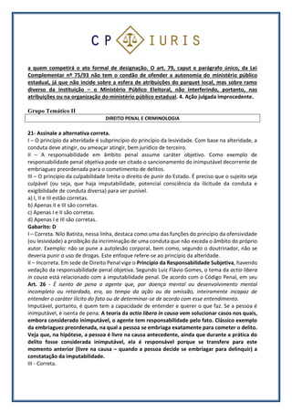 a quem competirá o ato formal de designação. O art. 79, caput e parágrafo único, da Lei
Complementar nº 75/93 não tem o condão de ofender a autonomia do ministério público
estadual, já que não incide sobre a esfera de atribuições do parquet local, mas sobre ramo
diverso da instituição – o Ministério Público Eleitoral, não interferindo, portanto, nas
atribuições ou na organização do ministério público estadual. 4. Ação julgada improcedente.
Grupo Temático II
DIREITO PENAL E CRIMINOLOGIA
21- Assinale a alternativa correta.
I – O princípio da alteridade é subprincípio do princípio da lesividade. Com base na alteridade, a
conduta deve atingir, ou ameaçar atingir, bem jurídico de terceiro.
II – A responsabilidade em âmbito penal assume caráter objetivo. Como exemplo de
responsabilidade penal objetiva pode ser citado o sancionamento do inimputável decorrente de
embriaguez preordenada para o cometimento de delitos.
III – O princípio da culpabilidade limita o direito de punir do Estado. É preciso que o sujeito seja
culpável (ou seja, que haja imputabilidade, potencial consciência da ilicitude da conduta e
exigibilidade de conduta diversa) para ser punível.
a) I, II e III estão corretas.
b) Apenas II e III são corretas.
c) Apenas I e II são corretas.
d) Apenas I e III são corretas.
Gabarito: D
I – Correta. Nilo Batista, nessa linha, destaca como uma das funções do princípio da ofensividade
(ou lesividade) a proibição da incriminação de uma conduta que não exceda o âmbito do próprio
autor. Exemplo: não se pune a autolesão corporal, bem como, segundo o doutrinador, não se
deveria punir o uso de drogas. Este enfoque refere-se ao princípio da alteridade.
II – Incorreta. Em sede de Direito Penal vige o Princípio da Responsabilidade Subjetiva, havendo
vedação da responsabilidade penal objetiva. Segundo Luiz Flávio Gomes, o tema da actio libera
in causa está relacionado com a imputabilidade penal. De acordo com o Código Penal, em seu
Art. 26 - É isento de pena o agente que, por doença mental ou desenvolvimento mental
incompleto ou retardado, era, ao tempo da ação ou da omissão, inteiramente incapaz de
entender o caráter ilícito do fato ou de determinar-se de acordo com esse entendimento.
Imputável, portanto, é quem tem a capacidade de entender e querer o que faz. Se a pessoa é
inimputável, é isenta de pena. A teoria da actio libera in causa vem solucionar casos nos quais,
embora considerado inimputável, o agente tem responsabilidade pelo fato. Clássico exemplo
da embriaguez preordenada, na qual a pessoa se embriaga exatamente para cometer o delito.
Veja que, na hipótese, a pessoa é livre na causa antecedente, ainda que durante a prática do
delito fosse considerada inimputável, ela é responsável porque se transfere para este
momento anterior (livre na causa – quando a pessoa decide se embriagar para delinquir) a
constatação da imputabilidade.
III - Correta.
 