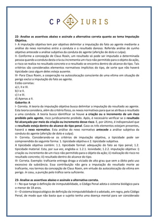 22- Analise as assertivas abaixo e assinale a alternativa correta quanto ao tema Imputação
Objetiva.
I- A imputação objetiva tem por objetivo delimitar a imputação do fato ao agente mediante a
análise do nexo normativo entre a conduta e o resultado danoso. Referida análise de cunho
objetivo antecede a análise subjetiva da conduta do agente (aferição de dolo e culpa).
II- Conforme a concepção de Claus Roxin, um resultado só pode ser imputado a determinada
pessoa quando a conduta desta cria ou incrementa um risco não permitido para o objeto da ação,
o risco se realiza no resultado concreto e o resultado se encontra dentro do alcance do tipo. Tais
critérios são considerados elementos normativos implícitos do tipo, de sorte que não haverá
tipicidade caso algum deles esteja ausente.
III- Para Claus Roxin, a cooperação na autocolocação consciente de uma vítima em situação de
perigo exclui a imputação do fato ao agente.
Estão corretas:
a) I, II e III.
b) I e II.
c) I e III.
d) Apenas a II.
Gabarito: A
I- Correta. A teoria da imputação objetiva busca delimitar a imputação do resultado ao agente.
Esta teoria considera, além do critério físico, os nexos normativos para que se atribua o resultado
a uma conduta. A teoria busca identificar se houve a criação ou o incremento de um risco
proibido pelo agente, risco juridicamente proibido. Após, é necessário verificar se o resultado
foi alcançado por meio da criação ou incremento desse risco. E, por último, é indispensável que
o resultado esteja dentro do alcance do tipo penal. Caso os três elementos estejam presentes,
haverá o nexo normativo. Esta análise do nexo normativo antecede a análise subjetiva da
conduta do agente (aferição de dolo e culpa).
II- Correta. Considerando-se os critérios de imputação objetiva, a tipicidade pode ser
compreendida da seguinte forma: 1. tipicidade objetiva e 2. tipicidade subjetiva.
A tipicidade objetiva contém: 1.1. tipicidade formal: adequação do fato ao tipo penal; 1.2.
tipicidade material. Esta, por sua vez, engloba a: 1.2.1. lesividade; 1.2.2. imputação objetiva: i)
criação ou incremento de um risco não permitido para o objeto da ação; ii) realização do risco no
resultado concreto; iii) resultado dentro do alcance do tipo.
III- Correta. Exemplo: traficante entrega droga a viciado de alto grau que vem a óbito pelo uso
excessivo da substância. Essa contribuição não gera a imputação do resultado morte ao
traficante, nos termos da concepção de Claus Roxin, em virtude da autocolocação da vítima em
perigo. In casu, a punição pelo tráfico seria suficiente.
23- Analise as assertivas abaixo e assinale a alternativa correta.
I – No que tange à definição de inimputabilidade, o Código Penal adota o sistema biológico para
o menor de 18 anos.
II – O sistema biopsicológico de definição da inimputabilidade é o adotado, em regra, pelo Código
Penal, de modo que não basta que o sujeito tenha uma doença mental para ser considerado
 