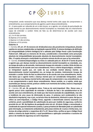 inimputável, sendo necessário que essa doença mental tenha sido capaz de comprometer o
entendimento, ou o comportamento do agente a partir desse entendimento.
III – A pena pode ser reduzida de um a dois terços, se o agente, em virtude de perturbação de
saúde mental ou por desenvolvimento mental incompleto ou retardado não era inteiramente
capaz de entender o caráter ilícito do fato ou de determinar-se de acordo com esse
entendimento.
a) I, II e III são corretas.
b) Apenas a II é correta.
c) Apenas I e II são corretas.
d) Apenas a III é correta.
Gabarito: A
I – Correta. CP, art. 27: Os menores de 18 (dezoito) anos são penalmente inimputáveis, ficando
sujeitos às normas estabelecidas na legislação especial (ECA). O sistema biológico de definição
da inimputabilidade (critério biológico) foi o adotado pelo Código Penal e pela Constituição
Federal (art. 238) para os menores de 18 anos, considerando a menoridade como presunção
absoluta de inimputabilidade (presunção absoluta de desenvolvimento mental incompleto).
Obs.: O sujeito alcançará a maioridade no primeiro minuto do dia em que se faz aniversário.
II – Correta. O sistema biopsicológico ou misto é o adotado pelo art. 26 do CP: É isento de pena
o agente que, por doença mental ou desenvolvimento mental incompleto ou retardado, era,
ao tempo da ação ou da omissão, inteiramente incapaz de entender o caráter ilícito do fato ou
de determinar-se de acordo com esse entendimento. Para o critério biopsicológico, considera-
se inimputável aquele que, em razão da sua condição mental (doença mental, ou
desenvolvimento mental incompleto) era, ao tempo da conduta, inteiramente incapaz de
entender o caráter ilícito do fato ou determinar-se de acordo com esse entendimento. Assim,
não basta que o agente tenha a doença mental para ser considerado inimputável, sendo
necessário que essa doença mental tenha sido capaz de comprometer o seu entendimento, ou
o seu comportamento a partir desse entendimento. Nesse sentido, se o sujeito, ainda que
acometido por doença mental, praticar o delito num momento de lucidez, haverá a imputação
da conduta delituosa a ele.
III – Correta. CP, art. 26, parágrafo único. Trata-se do semi-imputável. Obs.: Nesse caso, o
agente possui certa capacidade de entender a ilicitude do fato e de autodeterminar-se de
acordo com esse entendimento, de modo que não haverá exclusão da culpabilidade, mas sim
a incidência de uma causa de diminuição da pena. A sentença será condenatória (e não
absolutória imprópria), mas o juiz, na terceira fase da dosimetria, diminuirá a pena. No que se
refere ao semi-imputável, o Código Penal, seguindo o denominado sistema vicariante (ou
unitário), prevê a possibilidade de substituição da pena por medida de segurança, conforme
previsão do art. 98: Na hipótese do parágrafo único do art. 26 deste Código e necessitando o
condenado de especial tratamento curativo, a pena privativa de liberdade pode ser substituída
pela internação, ou tratamento ambulatorial, pelo prazo mínimo de 1 (um) a 3 (três) anos, nos
termos do artigo anterior e respectivos §§ 1º a 4º. Nessa linha, verifica-se que o Código Penal
aboliu o sistema do duplo binário, o qual possibilitava a aplicação cumulativa e sucessiva de
pena e de medida de segurança ao semi-imputável.
 