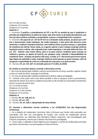 b) II e III são corretas.
c) Apenas a III é correta.
d) Apenas a II é correta.
Gabarito: C
I – Incorreta. É pacífico o entendimento do STF e do STJ no sentido de que é inaplicável o
princípio da insignificância ao delito de roubo, haja vista tratar-se de delito pluriofensivo, que
tem por bens jurídicos tutelados a propriedade, a posse e a integridade física e psíquica.
II – Incorreta. No caput do art. 157 do CP tem-se o chamado roubo próprio, ao passo que o §1º
traz o denominado roubo impróprio. No roubo impróprio, o tipo penal não descreve como
elementar a violência imprópria (eliminar, sem violência física ou grave ameaça, a capacidade
de resistência da vítima). Desse modo, se o agente subtrair o bem e depois emprega violência
imprópria contra a vítima, não responderá por roubo impróprio, e sim pelo delito de furto. CP,
art. 157 - Subtrair coisa móvel alheia, para si ou para outrem, mediante grave ameaça ou
violência a pessoa, ou depois de havê-la, por qualquer meio, reduzido à impossibilidade de
resistência: Pena - reclusão, de quatro a dez anos, e multa. § 1º - Na mesma pena incorre quem,
logo depois de subtraída a coisa, emprega violência contra pessoa ou grave ameaça, a fim de
assegurar a impunidade do crime ou a detenção da coisa para si ou para terceiro.
III – Correta. CP, art. 157, §2º, VI. (Incluído pela Lei nº 13.654, de 2018)
26- Analise as assertivas abaixo e assinale a alternativa correta.
I – No crime de apropriação indébita, a pena é aumentada de um terço, quando o agente recebe
a coisa em razão de ofício, emprego ou profissão.
II – O crime de apropriação indébita previdenciária admite a figura privilegiada.
III – Comete crime quem acha coisa alheia perdida e dela se apropria, total ou parcialmente,
deixando de restituí-la ao dono ou legítimo possuidor ou de entregá-la à autoridade competente,
dentro no prazo de quinze dias.
a) I, II e III são corretas.
b) Apenas a II é correta.
c) Apenas I e II são corretas.
d) Apenas a III é correta.
Gabarito: A
I – Correta. CP, art. 168, §1º, III.
II – Correta. CP, art. 170.
III – Correta. CP, art. 169, II. Apropriação de coisa achada.
27- Assinale a alternativa correta conforme a Lei 12.850/2013 (Lei das Organizações
Criminosas).
I – Se a delação do colaborador mencionar fatos criminosos que teriam sido praticados por
autoridade com foro por prerrogativa de função, este acordo de colaboração deverá,
obrigatoriamente, ser celebrado pelo Ministério Público respectivo, com homologação pelo
Tribunal competente, mesmo que o delator não tenha foro privilegiado.
II – Como regra, o delatado é parte legítima para impugnar o acordo de colaboração premiada
que tenha mencionado a sua participação em fato criminoso.
 