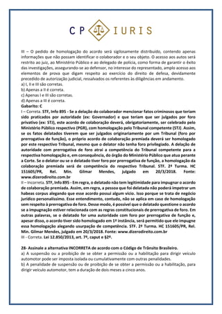 III – O pedido de homologação do acordo será sigilosamente distribuído, contendo apenas
informações que não possam identificar o colaborador e o seu objeto. O acesso aos autos será
restrito ao juiz, ao Ministério Público e ao delegado de polícia, como forma de garantir o êxito
das investigações, assegurando-se ao defensor, no interesse do representado, amplo acesso aos
elementos de prova que digam respeito ao exercício do direito de defesa, devidamente
precedido de autorização judicial, ressalvados os referentes às diligências em andamento.
a) I, II e III são corretas.
b) Apenas a II é correta.
c) Apenas I e III são corretas.
d) Apenas a III é correta.
Gabarito: C
I – Correta. STF, Info 895 - Se a delação do colaborador mencionar fatos criminosos que teriam
sido praticados por autoridade (ex: Governador) e que teriam que ser julgados por foro
privativo (ex: STJ), este acordo de colaboração deverá, obrigatoriamente, ser celebrado pelo
Ministério Público respectivo (PGR), com homologação pelo Tribunal competente (STJ). Assim,
se os fatos delatados tiverem que ser julgados originariamente por um Tribunal (foro por
prerrogativa de função), o próprio acordo de colaboração premiada deverá ser homologado
por este respectivo Tribunal, mesmo que o delator não tenha foro privilegiado. A delação de
autoridade com prerrogativa de foro atrai a competência do Tribunal competente para a
respectiva homologação e, em consequência, do órgão do Ministério Público que atua perante
a Corte. Se o delator ou se o delatado tiver foro por prerrogativa de função, a homologação da
colaboração premiada será de competência do respectivo Tribunal. STF. 2ª Turma. HC
151605/PR, Rel. Min. Gilmar Mendes, julgado em 20/3/2018. Fonte:
www.dizerodireito.com.br
II – Incorreta. STF, Info 895 - Em regra, o delatado não tem legitimidade para impugnar o acordo
de colaboração premiada. Assim, em regra, a pessoa que foi delatada não poderá impetrar um
habeas corpus alegando que esse acordo possui algum vício. Isso porque se trata de negócio
jurídico personalíssimo. Esse entendimento, contudo, não se aplica em caso de homologação
sem respeito à prerrogativa de foro. Desse modo, é possível que o delatado questione o acordo
se a impugnação estiver relacionada com as regras constitucionais de prerrogativa de foro. Em
outras palavras, se o delatado for uma autoridade com foro por prerrogativa de função e,
apesar disso, o acordo tiver sido homologado em 1ª instância, será permitido que ele impugne
essa homologação alegando usurpação de competência. STF. 2ª Turma. HC 151605/PR, Rel.
Min. Gilmar Mendes, julgado em 20/3/2018. Fonte: www.dizerodireito.com.br
III - Correta. Lei 12.850/2013, art. 7º, caput e §2º.
28- Assinale a alternativa INCORRETA de acordo com o Código de Trânsito Brasileiro.
a) A suspensão ou a proibição de se obter a permissão ou a habilitação para dirigir veículo
automotor pode ser imposta isolada ou cumulativamente com outras penalidades.
b) A penalidade de suspensão ou de proibição de se obter a permissão ou a habilitação, para
dirigir veículo automotor, tem a duração de dois meses a cinco anos.
 