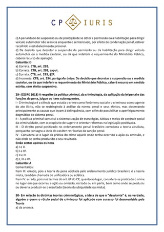 c) A penalidade de suspensão ou de proibição de se obter a permissão ou a habilitação para dirigir
veículo automotor não se inicia enquanto o sentenciado, por efeito de condenação penal, estiver
recolhido a estabelecimento prisional.
d) Da decisão que decretar a suspensão da permissão ou da habilitação para dirigir veículo
automotor ou a medida cautelar, ou da que indeferir o requerimento do Ministério Público,
caberá recurso de apelação.
Gabarito: D
a) Correta. CTB, art. 292.
b) Correta. CTB, art. 293, caput.
c) Correta. CTB, art. 293, §2º.
d) Incorreta. CTB, art. 294, parágrafo único: Da decisão que decretar a suspensão ou a medida
cautelar, ou da que indeferir o requerimento do Ministério Público, caberá recurso em sentido
estrito, sem efeito suspensivo.
29- (CESPE 2018) A respeito da política criminal, da criminologia, da aplicação da lei penal e das
funções da pena, julgue os itens subsequentes.
I - Criminologia é a ciência que estuda o crime como fenômeno social e o criminoso como agente
do ato ilícito, não se restringindo à análise da norma penal e seus efeitos, mas observando
principalmente as causas que levam à delinquência, com o fim de possibilitar o aperfeiçoamento
dogmático do sistema penal.
II - A política criminal constitui a sistematização de estratégias, táticas e meios de controle social
da criminalidade, com o propósito de sugerir e orientar reformas na legislação positivada.
III - O direito penal positivado no ordenamento penal brasileiro corrobora a teoria absoluta,
porquanto consagra a ideia do caráter retributivo da sanção penal.
IV - Considera-se o lugar da prática do crime aquele onde tenha ocorrido a ação ou omissão, e
não onde se tenha produzido o seu resultado.
Estão certos apenas os itens
a) I e II.
b) I e IV.
c) II e III.
d) I, III e IV.
Gabarito: A
Comentários:
Item III: errado, pois a teoria da pena adotada pelo ordenamento jurídico brasileiro é a teoria
mista, também chamada de unificadora ou eclética.
Item IV: errado, pois nos termos do art. 6º do CP, quanto ao lugar, considera-se praticado o crime
no lugar em que ocorreu a ação ou omissão, no todo ou em parte, bem como onde se produziu
ou deveria produzir-se o resultado (teoria da ubiquidade ou mista).
30- Em relação às distintas teorias criminológicas, a ideia de que o “desviante” é, na verdade,
alguém a quem o rótulo social de criminoso foi aplicado com sucesso foi desenvolvida pela
Teoria
a) da anomia.
 