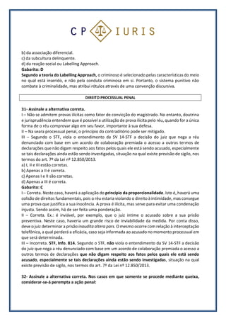 b) da associação diferencial.
c) da subcultura delinquente.
d) da reação social ou Labelling Approach.
Gabarito: D
Segundo a teoria do Labelling Approach, o criminoso é selecionado pelas características do meio
no qual está inserido, e não pela conduta criminosa em si. Portanto, o sistema punitivo não
combate à criminalidade, mas atribui rótulos através de uma convenção discursiva.
DIREITO PROCESSUAL PENAL
31- Assinale a alternativa correta.
I – Não se admitem provas ilícitas como fator de convicção do magistrado. No entanto, doutrina
e jurisprudência entendem que é possível a utilização de prova ilícita pelo réu, quando for a única
forma de o réu comprovar algo em seu favor, importante à sua defesa.
II – Na seara processual penal, o princípio do contraditório pode ser mitigado.
III – Segundo o STF, viola o entendimento da SV 14-STF a decisão do juiz que nega a réu
denunciado com base em um acordo de colaboração premiada o acesso a outros termos de
declarações que não digam respeito aos fatos pelos quais ele está sendo acusado, especialmente
se tais declarações ainda estão sendo investigadas, situação na qual existe previsão de sigilo, nos
termos do art. 7º da Lei nº 12.850/2013.
a) I, II e III estão corretas.
b) Apenas a II é correta.
c) Apenas I e II são corretas.
d) Apenas a III é correta.
Gabarito: C
I – Correta. Neste caso, haverá a aplicação do princípio da proporcionalidade. Isto é, haverá uma
colisão de direitos fundamentais, pois o réu estaria violando o direito à intimidade, mas consegue
uma prova que justifica a sua inocência. A prova é ilícita, mas serve para evitar uma condenação
injusta. Sendo assim, há de ser feita uma ponderação.
II – Correta. Ex.: é inviável, por exemplo, que o juiz intime o acusado sobre a sua prisão
preventiva. Neste caso, haveria um grande risco de inviabilidade da medida. Por conta disso,
deve o juiz determinar a prisão inaudita altera pars. O mesmo ocorre com relação à interceptação
telefônica, a qual perderá a eficácia, caso seja informada ao acusado no momento processual em
que será determinada.
III – Incorreta. STF, Info. 814. Segundo o STF, não viola o entendimento da SV 14-STF a decisão
do juiz que nega a réu denunciado com base em um acordo de colaboração premiada o acesso a
outros termos de declarações que não digam respeito aos fatos pelos quais ele está sendo
acusado, especialmente se tais declarações ainda estão sendo investigadas, situação na qual
existe previsão de sigilo, nos termos do art. 7º da Lei nº 12.850/2013.
32- Assinale a alternativa correta. Nos casos em que somente se procede mediante queixa,
considerar-se-á perempta a ação penal:
 