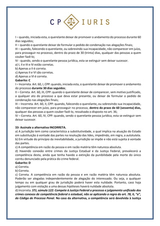 I – quando, iniciada esta, o querelante deixar de promover o andamento do processo durante 60
dias seguidos;
II – quando o querelante deixar de formular o pedido de condenação nas alegações finais;
III – quando, falecendo o querelante, ou sobrevindo sua incapacidade, não comparecer em juízo,
para prosseguir no processo, dentro do prazo de 30 (trinta) dias, qualquer das pessoas a quem
couber fazê-lo;
IV - quando, sendo o querelante pessoa jurídica, esta se extinguir sem deixar sucessor.
a) I, II e III e IV estão corretas.
b) Apenas a II é correta.
c) Apenas II e VI são corretas.
d) Apenas a VI é correta.
Gabarito: C
I – Incorreta. Art. 60, I, CPP: quando, iniciada esta, o querelante deixar de promover o andamento
do processo durante 30 dias seguidos;
II – Correta. Art. 60, III, CPP: quando o querelante deixar de comparecer, sem motivo justificado,
a qualquer ato do processo a que deva estar presente, ou deixar de formular o pedido de
condenação nas alegações finais;
III – Incorreta. Art. 60, II, CPP: quando, falecendo o querelante, ou sobrevindo sua incapacidade,
não comparecer em juízo, para prosseguir no processo, dentro do prazo de 60 (sessenta) dias,
qualquer das pessoas a quem couber fazê-lo, ressalvado o disposto no art. 36;
IV – Correta. Art. 60, IV, CPP: quando, sendo o querelante pessoa jurídica, esta se extinguir sem
deixar sucessor.
33- Assinale a alternativa INCORRETA.
a) A jurisdição tem como característica a substitutividade, a qual implica na atuação do Estado
em substituição à vontade das partes na resolução das lides, impedindo, em regra, a autotutela.
b) Em virtude do princípio da inevitabilidade, a jurisdição se impõe e não está sujeita à vontade
das partes.
c) A competência em razão da pessoa e em razão matéria têm natureza absoluta.
d) Havendo conexão entre crimes da Justiça Estadual e da Justiça Federal, prevalecerá a
competência desta, ainda que tenha havido a extinção da punibilidade pela morte do único
corréu denunciado pela prática do crime federal.
Gabarito: D
a) Correta.
b) Correta.
c) Correta. A competência em razão da pessoa e em razão matéria têm natureza absoluta.
Poderão ser alegadas independentemente de alegação do interessado. Ou seja, a qualquer
tempo ou em qualquer grau de jurisdição poderá haver esta nulidade. Portanto, caso haja
julgamento com violação a uma dessas hipóteses haverá nulidade absoluta.
d) Incorreta. STJ, súmula 122: Compete à Justiça Federal o processo e julgamento unificado dos
crimes conexos de competência federal e estadual, não se aplicando a regra do art. 78, II, “a”,
do Código de Processo Penal. No caso da alternativa, a competência será devolvida à Justiça
 