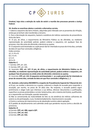 Estadual, haja vista a extinção da razão de existir a reunião dos processos perante a Justiça
Federal.
34- Analise as assertivas abaixo e assinale a alternativa correta.
I- Caberá o sequestro dos bens imóveis, adquiridos pelo indiciado com os proventos da infração,
ainda que já tenham sido transferidos a terceiro.
II- Para a decretação do sequestro, bastará a existência de indícios veementes da proveniência
ilícita dos bens.
III- O juiz, de ofício, a requerimento do Ministério Público ou do ofendido, ou mediante
representação da autoridade policial, poderá ordenar o sequestro, em qualquer fase do
processo, mas não antes de oferecida a denúncia ou queixa.
IV- O sequestro será levantado se a ação penal não for intentada no prazo de trinta dias, contado
da data em que ficar concluída a diligência.
Estão corretas:
a) I, II, III e IV.
b) I, II e III.
c) I e II.
d) II e III.
Gabarito: C
I- Correta. CPP, art. 125.
II- Correta. CPP, art. 126.
III- Incorreta. CPP, art. 127: O juiz, de ofício, a requerimento do Ministério Público ou do
ofendido, ou mediante representação da autoridade policial, poderá ordenar o sequestro, em
qualquer fase do processo ou ainda antes de oferecida a denúncia ou queixa.
IV- Incorreta. CPP, art. 131: O sequestro será levantado: I - se a ação penal não for intentada no
prazo de sessenta dias, contado da data em que ficar concluída a diligência; (...)
35- Assinale a alternativa INCORRETA a respeito do Procedimento Especial do Tribunal do Júri.
a) O juiz, ao receber a denúncia ou a queixa, ordenará a citação do acusado para responder a
acusação, por escrito, no prazo de 10 (dez) dias. Na resposta, o acusado poderá arguir
preliminares e alegar tudo que interesse a sua defesa, oferecer documentos e justificações,
especificar as provas pretendidas e arrolar testemunhas, até o máximo de 8 (oito), qualificando-
as e requerendo sua intimação, quando necessário.
b) Não se convencendo da materialidade do fato ou da existência de indícios suficientes de
autoria ou de participação, o juiz, fundamentadamente, impronunciará o acusado.
c) Contra a sentença de impronúncia ou de absolvição sumária caberá apelação.
d) O pedido de desaforamento será admitido ainda que pendente recurso contra a decisão de
pronúncia.
Gabarito: D
a) Correta. CPP, art. 406, caput e §3º.
b) Correta. CPP, art. 414.
c) Correta. CPP, art. 416.
 