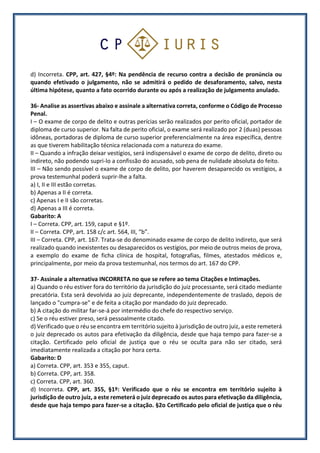 d) Incorreta. CPP, art. 427, §4º: Na pendência de recurso contra a decisão de pronúncia ou
quando efetivado o julgamento, não se admitirá o pedido de desaforamento, salvo, nesta
última hipótese, quanto a fato ocorrido durante ou após a realização de julgamento anulado.
36- Analise as assertivas abaixo e assinale a alternativa correta, conforme o Código de Processo
Penal.
I – O exame de corpo de delito e outras perícias serão realizados por perito oficial, portador de
diploma de curso superior. Na falta de perito oficial, o exame será realizado por 2 (duas) pessoas
idôneas, portadoras de diploma de curso superior preferencialmente na área específica, dentre
as que tiverem habilitação técnica relacionada com a natureza do exame.
II – Quando a infração deixar vestígios, será indispensável o exame de corpo de delito, direto ou
indireto, não podendo supri-lo a confissão do acusado, sob pena de nulidade absoluta do feito.
III – Não sendo possível o exame de corpo de delito, por haverem desaparecido os vestígios, a
prova testemunhal poderá suprir-lhe a falta.
a) I, II e III estão corretas.
b) Apenas a II é correta.
c) Apenas I e II são corretas.
d) Apenas a III é correta.
Gabarito: A
I – Correta. CPP, art. 159, caput e §1º.
II – Correta. CPP, art. 158 c/c art. 564, III, “b”.
III – Correta. CPP, art. 167. Trata-se do denominado exame de corpo de delito indireto, que será
realizado quando inexistentes ou desaparecidos os vestígios, por meio de outros meios de prova,
a exemplo do exame de ficha clínica de hospital, fotografias, filmes, atestados médicos e,
principalmente, por meio da prova testemunhal, nos termos do art. 167 do CPP.
37- Assinale a alternativa INCORRETA no que se refere ao tema Citações e Intimações.
a) Quando o réu estiver fora do território da jurisdição do juiz processante, será citado mediante
precatória. Esta será devolvida ao juiz deprecante, independentemente de traslado, depois de
lançado o "cumpra-se" e de feita a citação por mandado do juiz deprecado.
b) A citação do militar far-se-á por intermédio do chefe do respectivo serviço.
c) Se o réu estiver preso, será pessoalmente citado.
d) Verificado que o réu se encontra em território sujeito à jurisdição de outro juiz, a este remeterá
o juiz deprecado os autos para efetivação da diligência, desde que haja tempo para fazer-se a
citação. Certificado pelo oficial de justiça que o réu se oculta para não ser citado, será
imediatamente realizada a citação por hora certa.
Gabarito: D
a) Correta. CPP, art. 353 e 355, caput.
b) Correta. CPP, art. 358.
c) Correta. CPP, art. 360.
d) Incorreta. CPP, art. 355, §1º: Verificado que o réu se encontra em território sujeito à
jurisdição de outro juiz, a este remeterá o juiz deprecado os autos para efetivação da diligência,
desde que haja tempo para fazer-se a citação. §2o Certificado pelo oficial de justiça que o réu
 