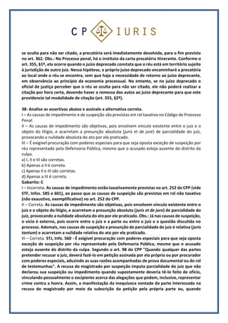 se oculta para não ser citado, a precatória será imediatamente devolvida, para o fim previsto
no art. 362. Obs.: No Processo penal, há o instituto da carta precatória itinerante. Conforme o
art. 355, §1º, ela ocorre quando o juízo deprecado constata que o réu está em território sujeito
à jurisdição de outro juiz. Nessa hipótese, o próprio juízo deprecado encaminhará a precatória
ao local onde o réu se encontra, sem que haja a necessidade de retorno ao juízo deprecante,
em observância ao princípio da economia processual. No entanto, se no juízo deprecado o
oficial de justiça perceber que o réu se oculta para não ser citado, ele não poderá realizar a
citação por hora certa, devendo haver a remessa dos autos ao juízo deprecante para que este
providencie tal modalidade de citação (art. 355, §2º).
38- Analise as assertivas abaixo e assinale a alternativa correta.
I – As causas de impedimento e de suspeição são previstas em rol taxativo no Código de Processo
Penal.
II – As causas de impedimento são objetivas, pois envolvem vínculo existente entre o juiz e o
objeto do litígio, e acarretam a presunção absoluta (juris et de jure) de parcialidade do juiz,
provocando a nulidade absoluta do ato por ele praticado.
III – É exigível procuração com poderes especiais para que seja oposta exceção de suspeição por
réu representado pela Defensoria Pública, mesmo que o acusado esteja ausente do distrito da
culpa.
a) I, II e III são corretas.
b) Apenas a II é correta.
c) Apenas II e III são corretas.
d) Apenas a III é correta.
Gabarito: C
I – Incorreta. As causas de impedimento estão taxativamente previstas no art. 252 do CPP (vide
STF, Infos. 585 e 601), ao passo que as causas de suspeição são previstas em rol não taxativo
(não exaustivo, exemplificativo) no art. 252 do CPP.
II – Correta. As causas de impedimento são objetivas, pois envolvem vínculo existente entre o
juiz e o objeto do litígio, e acarretam a presunção absoluta (juris et de jure) de parcialidade do
juiz, provocando a nulidade absoluta do ato por ele praticado. Obs.: Já nas causas de suspeição,
o vício é externo, pois ocorre entre o juiz e a parte ou entre o juiz e a questão discutida no
processo. Ademais, nas causas de suspeição a presunção de parcialidade do juiz é relativa (juris
tantum) e acarretam a nulidade relativa do ato por ele praticado.
III – Correta. STJ, Info. 560 - É exigível procuração com poderes especiais para que seja oposta
exceção de suspeição por réu representado pela Defensoria Pública, mesmo que o acusado
esteja ausente do distrito da culpa. Segundo o art. 98 do CPP "Quando qualquer das partes
pretender recusar o juiz, deverá fazê-lo em petição assinada por ela própria ou por procurador
com poderes especiais, aduzindo as suas razões acompanhadas de prova documental ou do rol
de testemunhas". A recusa do magistrado por suspeição imputa parcialidade do juiz que não
declarou sua suspeição ou impedimento quando supostamente deveria tê-lo feito de ofício,
vinculando pessoalmente o excipiente acerca das alegações que podem, inclusive, representar
crime contra a honra. Assim, a manifestação da inequívoca vontade da parte interessada na
recusa do magistrado por meio da subscrição da petição pela própria parte ou, quando
 