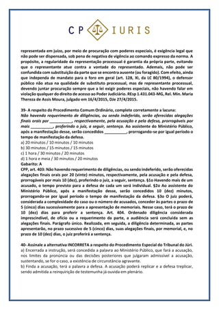 representada em juízo, por meio de procuração com poderes especiais, é exigência legal que
não pode ser dispensada, sob pena de negativa de vigência ao comando expresso da norma. A
propósito, a regularidade da representação processual é garantia da própria parte, evitando
que o representante atue contra a vontade do representado. Ademais, não pode ser
confundida com substituição da parte que se encontra ausente (ou foragido). Com efeito, ainda
que independa de mandato para o foro em geral (art. 128, XI, da LC 80/1994), o defensor
público não atua na qualidade de substituto processual, mas de representante processual,
devendo juntar procuração sempre que a lei exigir poderes especiais, não havendo falar em
violação qualquer do direito de acesso ao Poder Judiciário. REsp 1.431.043-MG, Rel. Min. Maria
Thereza de Assis Moura, julgado em 16/4/2015, DJe 27/4/2015.
39- A respeito do Procedimento Comum Ordinário, complete corretamente a lacuna:
Não havendo requerimento de diligências, ou sendo indeferido, serão oferecidas alegações
finais orais por __________, respectivamente, pela acusação e pela defesa, prorrogáveis por
mais __________, proferindo o juiz, a seguir, sentença. Ao assistente do Ministério Público,
após a manifestação desse, serão concedidos __________, prorrogando-se por igual período o
tempo de manifestação da defesa.
a) 20 minutos / 10 minutos / 10 minutos
b) 30 minutos / 15 minutos / 15 minutos
c) 1 hora / 30 minutos / 20 minutos
d) 1 hora e meia / 30 minutos / 20 minutos
Gabarito: A
CPP, art. 403: Não havendo requerimento de diligências, ou sendo indeferido, serão oferecidas
alegações finais orais por 20 (vinte) minutos, respectivamente, pela acusação e pela defesa,
prorrogáveis por mais 10 (dez), proferindo o juiz, a seguir, sentença. §1o Havendo mais de um
acusado, o tempo previsto para a defesa de cada um será individual. §2o Ao assistente do
Ministério Público, após a manifestação desse, serão concedidos 10 (dez) minutos,
prorrogando-se por igual período o tempo de manifestação da defesa. §3o O juiz poderá,
considerada a complexidade do caso ou o número de acusados, conceder às partes o prazo de
5 (cinco) dias sucessivamente para a apresentação de memoriais. Nesse caso, terá o prazo de
10 (dez) dias para proferir a sentença. Art. 404. Ordenado diligência considerada
imprescindível, de ofício ou a requerimento da parte, a audiência será concluída sem as
alegações finais. Parágrafo único. Realizada, em seguida, a diligência determinada, as partes
apresentarão, no prazo sucessivo de 5 (cinco) dias, suas alegações finais, por memorial, e, no
prazo de 10 (dez) dias, o juiz proferirá a sentença.
40- Assinale a alternativa INCORRETA a respeito do Procedimento Especial do Tribunal do Júri.
a) Encerrada a instrução, será concedida a palavra ao Ministério Público, que fará a acusação,
nos limites da pronúncia ou das decisões posteriores que julgaram admissível a acusação,
sustentando, se for o caso, a existência de circunstância agravante.
b) Finda a acusação, terá a palavra a defesa. A acusação poderá replicar e a defesa treplicar,
sendo admitida a reinquirição de testemunha já ouvida em plenário.
 