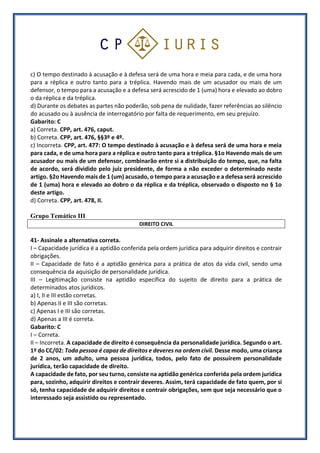 c) O tempo destinado à acusação e à defesa será de uma hora e meia para cada, e de uma hora
para a réplica e outro tanto para a tréplica. Havendo mais de um acusador ou mais de um
defensor, o tempo para a acusação e a defesa será acrescido de 1 (uma) hora e elevado ao dobro
o da réplica e da tréplica.
d) Durante os debates as partes não poderão, sob pena de nulidade, fazer referências ao silêncio
do acusado ou à ausência de interrogatório por falta de requerimento, em seu prejuízo.
Gabarito: C
a) Correta. CPP, art. 476, caput.
b) Correta. CPP, art. 476, §§3º e 4º.
c) Incorreta. CPP, art. 477: O tempo destinado à acusação e à defesa será de uma hora e meia
para cada, e de uma hora para a réplica e outro tanto para a tréplica. §1o Havendo mais de um
acusador ou mais de um defensor, combinarão entre si a distribuição do tempo, que, na falta
de acordo, será dividido pelo juiz presidente, de forma a não exceder o determinado neste
artigo. §2o Havendo mais de 1 (um) acusado, o tempo para a acusação e a defesa será acrescido
de 1 (uma) hora e elevado ao dobro o da réplica e da tréplica, observado o disposto no § 1o
deste artigo.
d) Correta. CPP, art. 478, II.
Grupo Temático III
DIREITO CIVIL
41- Assinale a alternativa correta.
I – Capacidade jurídica é a aptidão conferida pela ordem jurídica para adquirir direitos e contrair
obrigações.
II – Capacidade de fato é a aptidão genérica para a prática de atos da vida civil, sendo uma
consequência da aquisição de personalidade jurídica.
III – Legitimação consiste na aptidão específica do sujeito de direito para a prática de
determinados atos jurídicos.
a) I, II e III estão corretas.
b) Apenas II e III são corretas.
c) Apenas I e III são corretas.
d) Apenas a III é correta.
Gabarito: C
I – Correta.
II – Incorreta. A capacidade de direito é consequência da personalidade jurídica. Segundo o art.
1º do CC/02: Toda pessoa é capaz de direitos e deveres na ordem civil. Desse modo, uma criança
de 2 anos, um adulto, uma pessoa jurídica, todos, pelo fato de possuírem personalidade
jurídica, terão capacidade de direito.
A capacidade de fato, por seu turno, consiste na aptidão genérica conferida pela ordem jurídica
para, sozinho, adquirir direitos e contrair deveres. Assim, terá capacidade de fato quem, por si
só, tenha capacidade de adquirir direitos e contrair obrigações, sem que seja necessário que o
interessado seja assistido ou representado.
 