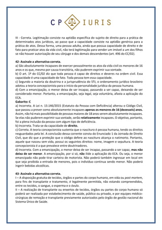 III - Correta. Legitimação consiste na aptidão específica do sujeito de direito para a prática de
determinados atos jurídicos, ao passo que a capacidade consiste na aptidão genérica para a
prática de atos. Dessa forma, uma pessoa adulta, ainda que possua capacidade de direito e de
fato para praticar atos da vida civil, não terá legitimação para vender um imóvel a um dos filhos
se não houver autorização de seu cônjuge e dos demais descendentes (art. 496 do CC/02).
42- Assinale a alternativa correta.
a) São absolutamente incapazes de exercer pessoalmente os atos da vida civil os menores de 16
anos e os que, mesmo por causa transitória, não puderem exprimir sua vontade.
b) O art. 1º do CC/02 diz que toda pessoa é capaz de direitos e deveres na ordem civil. Essa
capacidade é uma capacidade de fato. Toda pessoa tem essa capacidade.
c) Segundo a maioria da doutrina e a jurisprudência do STJ, o ordenamento jurídico brasileiro
adotou a teoria concepcionista para o início da personalidade jurídica da pessoa humana.
d) Com a emancipação, o menor deixa de ser incapaz, passando a ser capaz, deixando de ser
considerado menor. Portanto, a emancipação, seja legal, seja voluntária, afasta a aplicação do
ECA.
Gabarito: C
a) Incorreta. A Lei n. 13.146/2015 (Estatuto da Pessoa com Deficiência) alterou o Código Civil,
que passou a prever como absolutamente incapazes apenas os menores de 16 (dezesseis) anos.
Assim, não há mais possibilidade de pessoas maiores de 18 anos serem absolutamente incapazes.
Se elas não puderem exprimir sua vontade, serão relativamente incapazes. O objetivo, portanto,
foi a plena inclusão da pessoa com algum tipo de deficiência.
b) Incorreta. Trata-se da capacidade de direito.
c) Correta. A teoria concepcionista sustenta que o nascituro é pessoa humana, tendo os direitos
resguardados pela lei. A conclusão dessa corrente consta do Enunciado 1 da Jornada de Direito
Civil, que diz que a proteção que o código defere ao nascituro alcança o natimorto. Portanto,
aquele que nasceu sem vida, possui os seguintes direitos: nome, imagem e sepultura. A teoria
concepcionista é a que prevalece entre doutrinadores.
d) Incorreta. Com a emancipação, o menor deixa de ser incapaz, passando a ser capaz, mas não
deixa de ser menor. A emancipação, por si só, não ilide a aplicação do ECA. Ou seja, o menor
emancipado não pode tirar carteira de motorista. Não poderá também ingressar em local em
que seja proibida a entrada de menores, pois o indivíduo continua sendo menor. Não poderá
ingerir bebidas alcoólicas.
43- Assinale a alternativa correta.
I – A disposição gratuita de tecidos, órgãos e partes do corpo humano, em vida ou post mortem,
para fins de transplante e tratamento, é legalmente permitida, não estando compreendidos,
entre os tecidos, o sangue, o esperma e o óvulo.
II – A realização de transplante ou enxertos de tecidos, órgãos ou partes do corpo humano só
poderá ser realizada por estabelecimento de saúde, público ou privado, e por equipes médico-
cirúrgicas de remoção e transplante previamente autorizados pelo órgão de gestão nacional do
Sistema Único de Saúde.
 