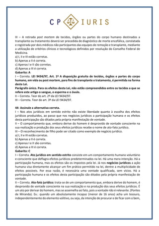 III – A retirada post mortem de tecidos, órgãos ou partes do corpo humano destinados a
transplante ou tratamento deverá ser precedida de diagnóstico de morte encefálica, constatada
e registrada por dois médicos não participantes das equipes de remoção e transplante, mediante
a utilização de critérios clínicos e tecnológicos definidos por resolução do Conselho Federal de
Medicina.
a) I, II e III estão corretas.
b) Apenas a II é correta.
c) Apenas I e II são corretas.
d) Apenas a III é correta.
Gabarito: A
I – Correta. LEI 9434/97, Art. 1º A disposição gratuita de tecidos, órgãos e partes do corpo
humano, em vida ou post mortem, para fins de transplante e tratamento, é permitida na forma
desta Lei.
Parágrafo único. Para os efeitos desta Lei, não estão compreendidos entre os tecidos a que se
refere este artigo o sangue, o esperma e o óvulo.
II – Correta. Teor do art. 2º da LEI 9434/97.
III – Correta. Teor do art. 3º da LEI 9434/97.
44- Assinale a alternativa correta.
I – Nos atos jurídicos em sentido estrito não existe liberdade quanto à escolha dos efeitos
jurídicos produzidos, ao passo que nos negócios jurídicos a participação humana e os efeitos
desta participação são ditados pela própria manifestação de vontade.
II – O comportamento que, embora derive do homem é desprovido de vontade consciente na
sua realização e produção dos seus efeitos jurídicos recebe o nome de ato-fato jurídico.
III – O reconhecimento de filho pode ser citado como exemplo de negócio jurídico.
a) I, II e III estão corretas.
b) Apenas a II é correta.
c) Apenas I e II são corretas.
d) Apenas a III é correta.
Gabarito: C
I – Correta. Ato jurídico em sentido estrito consiste em um comportamento humano voluntário
e consciente que deflagra efeitos jurídicos predeterminados na lei. Há uma mera intenção. Há a
participação humana, mas os efeitos são os impostos pela lei. Já nos negócios jurídicos a ação
humana visa diretamente alcançar um fim prático permitido na lei, dentre a multiplicidade de
efeitos possíveis. Por essa razão, é necessária uma vontade qualificada, sem vícios. Há a
participação humana e os efeitos desta participação são ditados pela própria manifestação de
vontade.
II – Correta. Ato-fato jurídico: trata-se de um comportamento que, embora derive do homem, é
desprovido de vontade consciente na sua realização e na produção dos seus efeitos jurídicos. É
um ato por derivar do homem, mas se assemelha ao fato, pois a vontade não é relevante. (Pontes
de Miranda). Ex.: quando um absolutamente incapaz (menor de 16 anos) acha um tesouro,
independentemente do elemento volitivo, ou seja, da intenção de procurar e de ficar com o bem,
 