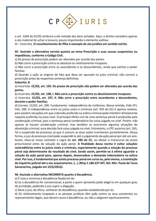 o art. 1264 do CC/02 atribuirá a ele metade dos bens achados. Aqui, o direito considera apenas
o ato material de achar o tesouro, pouco importando o elemento volitivo.
III – Incorreta. O reconhecimento de filho é exemplo de ato jurídico em sentido estrito.
45- Assinale a alternativa correta quanto ao tema Prescrição e suas causas suspensivas ou
impeditivas, conforme o Código Civil.
a) Os prazos de prescrição podem ser alterados por acordo das partes.
b) Não corre a prescrição contra os absoluta ou relativamente incapazes.
c) Não corre a prescrição entre os ascendentes e os descendentes, ainda que extinto o poder
familiar.
d) Quando a ação se originar de fato que deva ser apurado no juízo criminal, não correrá a
prescrição antes da respectiva sentença definitiva.
Gabarito: D
a) Incorreta. CC/02, art. 192: Os prazos de prescrição não podem ser alterados por acordo das
partes.
b) Incorreta. CC/02, art. 198, I. Não corre a prescrição contra os absolutamente incapazes.
c) Incorreta. CC/02, art. 197, II. Não corre a prescrição entre ascendentes e descendentes,
durante o poder familiar;
d) Correta. CC/02, art. 200. Fundamento: independência de instâncias. Nesse sentido, Vide STJ,
Info. 500. A independência entre os juízos cíveis e criminais (art. 935 do CC) é apenas relativa,
pois existem situações em que a decisão proferida na esfera criminal pode interferir diretamente
naquela proferida no juízo cível. O principal efeito civil de uma sentença penal é produzido pela
condenação criminal, pois a sentença penal condenatória faz coisa julgada no cível. Porém, não
apenas se houver condenação criminal, mas também se ocorrerem algumas situações de
absolvição criminal, essa decisão fará coisa julgada no cível. Entretanto, o CPC autoriza (art. 265,
IV) a suspensão do processo, já que é comum as duas ações tramitarem paralelamente. Dessa
forma, o juiz do processo cível pode suspendê-lo até o julgamento da ação penal por até um ano.
Assim, situa-se nesse contexto a regra do art. 200 do CC, ao obstar o transcurso do prazo
prescricional antes da solução da ação penal. A finalidade dessa norma é evitar soluções
contraditórias entre os juízos cíveis e criminais, especialmente quando a solução do processo
penal seja determinante do resultado do cível. Sendo assim, permite-se à vítima aguardar a
solução da ação penal para, apenas depois, desencadear a demanda indenizatória na esfera
cível. Por isso, é fundamental que exista processo penal em curso ou, pelo menos, a tramitação
de inquérito policial até o seu arquivamento. (...) (REsp 1.180.237-MT, Rel. Min. Paulo de Tarso
Sanseverino, julgado em 19/6/2012).
46- Assinale a alternativa INCORRETA quanto à Decadência.
a) É nula a renúncia à decadência fixada em lei.
b) Se a decadência for convencional, a parte a quem aproveita pode alegá-la em qualquer grau
de jurisdição, podendo o juiz suprir a alegação.
c) Deve o juiz, de ofício, conhecer da decadência, quando estabelecida por lei.
d) Os relativamente incapazes e as pessoas jurídicas têm ação contra os seus assistentes ou
representantes legais, que derem causa à decadência, ou não a alegarem oportunamente.
 