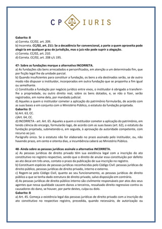 Gabarito: B
a) Correta. CC/02, art. 209.
b) Incorreta. CC/02, art. 211: Se a decadência for convencional, a parte a quem aproveita pode
alegá-la em qualquer grau de jurisdição, mas o juiz não pode suprir a alegação.
c) Correta. CC/02, art. 210.
d) Correta. CC/02, art. 208 c/c 195.
47- Sobre as fundações marque a alternativa INCORRETA.
a) As fundações são bens arrecadados e personificados, em atenção a um determinado fim, que
por ficção legal lhe da unidade parcial.
b) Quando insuficientes para constituir a fundação, os bens a ela destinados serão, se de outro
modo não dispuser o instituidor, incorporados em outra fundação que se proponha a fim igual
ou semelhante.
c) Constituída a fundação por negócio jurídico entre vivos, o instituidor é obrigado a transferir-
lhe a propriedade, ou outro direito real, sobre os bens dotados, e, se não o fizer, serão
registrados, em nome dela, por mandado judicial.
d) Aqueles a quem o instituidor cometer a aplicação do patrimônio formularão, de acordo com
as suas bases e em conjunto com o Ministério Público, o estatuto da fundação projetada.
Gabarito: D
b) Art. 63, CC.
c)Art. 64, CC.
d) INCORRETA - art. Art. 65. Aqueles a quem o instituidor cometer a aplicação do patrimônio, em
tendo ciência do encargo, formularão logo, de acordo com as suas bases (art. 62), o estatuto da
fundação projetada, submetendo-o, em seguida, à aprovação da autoridade competente, com
recurso ao juiz.
Parágrafo único. Se o estatuto não for elaborado no prazo assinado pelo instituidor, ou, não
havendo prazo, em cento e oitenta dias, a incumbência caberá ao Ministério Público.
48- Ainda sobre as pessoas jurídicas assinale a alternativa INCORRETA.
a) As pessoas jurídicas de direito privado têm sua existência legal com a inscrição do ato
constitutivo no registro respectivo, sendo que o direito de anular essa constituição por defeito
ao ato decai em três anos, contato o prazo da publicação de sua inscrição no registro.
b) Constituem espécies de pessoas jurídicas reconhecidas pelo Código Civil: pessoas jurídicas de
direito público, pessoas jurídicas de direito privado, interno e externo.
c) Regem-se pelo Código Civil, quanto ao seu funcionamento, as pessoas jurídicas de direito
público a que se tenha dado estrutura de direito privado, salvo disposição em contrário.
d) As pessoas jurídicas de direito público interno são civilmente responsáveis por atos dos seus
agentes que nessa qualidade causem danos a terceiros, ressalvado direito regressivo contra os
causadores do dano, se houver, por parte destes, culpa ou dolo.
Gabarito: B
a) Art. 45. Começa a existência legal das pessoas jurídicas de direito privado com a inscrição do
ato constitutivo no respectivo registro, precedida, quando necessário, de autorização ou
 