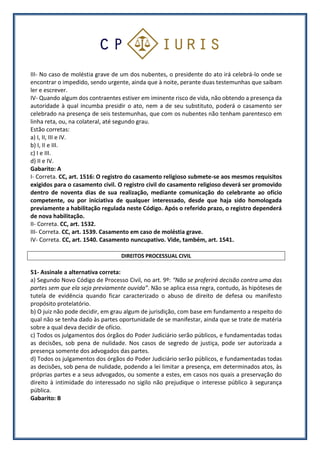 III- No caso de moléstia grave de um dos nubentes, o presidente do ato irá celebrá-lo onde se
encontrar o impedido, sendo urgente, ainda que à noite, perante duas testemunhas que saibam
ler e escrever.
IV- Quando algum dos contraentes estiver em iminente risco de vida, não obtendo a presença da
autoridade à qual incumba presidir o ato, nem a de seu substituto, poderá o casamento ser
celebrado na presença de seis testemunhas, que com os nubentes não tenham parentesco em
linha reta, ou, na colateral, até segundo grau.
Estão corretas:
a) I, II, III e IV.
b) I, II e III.
c) I e III.
d) II e IV.
Gabarito: A
I- Correta. CC, art. 1516: O registro do casamento religioso submete-se aos mesmos requisitos
exigidos para o casamento civil. O registro civil do casamento religioso deverá ser promovido
dentro de noventa dias de sua realização, mediante comunicação do celebrante ao ofício
competente, ou por iniciativa de qualquer interessado, desde que haja sido homologada
previamente a habilitação regulada neste Código. Após o referido prazo, o registro dependerá
de nova habilitação.
II- Correta. CC, art. 1532.
III- Correta. CC, art. 1539. Casamento em caso de moléstia grave.
IV- Correta. CC, art. 1540. Casamento nuncupativo. Vide, também, art. 1541.
DIREITOS PROCESSUAL CIVIL
51- Assinale a alternativa correta:
a) Segundo Novo Código de Processo Civil, no art. 9º: “Não se proferirá decisão contra uma das
partes sem que ela seja previamente ouvida”. Não se aplica essa regra, contudo, às hipóteses de
tutela de evidência quando ficar caracterizado o abuso de direito de defesa ou manifesto
propósito protelatório.
b) O juiz não pode decidir, em grau algum de jurisdição, com base em fundamento a respeito do
qual não se tenha dado às partes oportunidade de se manifestar, ainda que se trate de matéria
sobre a qual deva decidir de ofício.
c) Todos os julgamentos dos órgãos do Poder Judiciário serão públicos, e fundamentadas todas
as decisões, sob pena de nulidade. Nos casos de segredo de justiça, pode ser autorizada a
presença somente dos advogados das partes.
d) Todos os julgamentos dos órgãos do Poder Judiciário serão públicos, e fundamentadas todas
as decisões, sob pena de nulidade, podendo a lei limitar a presença, em determinados atos, às
próprias partes e a seus advogados, ou somente a estes, em casos nos quais a preservação do
direito à intimidade do interessado no sigilo não prejudique o interesse público à segurança
pública.
Gabarito: B
 