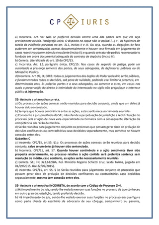 a) Incorreta. Art. 9o: Não se proferirá decisão contra uma das partes sem que ela seja
previamente ouvida. Parágrafo único. O disposto no caput não se aplica: (...) II - às hipóteses de
tutela da evidência previstas no art. 311, incisos II e III. Ou seja, quando as alegações de fato
puderem ser comprovadas apenas documentalmente e houver tese firmada em julgamento de
casos repetitivos ou em súmula vinculante (inciso II); e quando se tratar de pedido repersecutório
fundado em prova documental adequada do contrato de depósito (inciso III).
b) Correta. Literalidade do art. 10 do CPC/15.
c) Incorreta. Art. 11, parágrafo único, CPC/15: Nos casos de segredo de justiça, pode ser
autorizada a presença somente das partes, de seus advogados, de defensores públicos ou do
Ministério Público.
d) Incorreta. Art. 93, IX, CRFB: todos os julgamentos dos órgãos do Poder Judiciário serão públicos,
e fundamentadas todas as decisões, sob pena de nulidade, podendo a lei limitar a presença, em
determinados atos, às próprias partes e a seus advogados, ou somente a estes, em casos nos
quais a preservação do direito à intimidade do interessado no sigilo não prejudique o interesse
público à informação.
52- Assinale a alternativa correta.
a) Os processos de ações conexas serão reunidos para decisão conjunta, ainda que um deles já
houver sido sentenciado.
b) Sempre que houver continência entre as ações, estas serão necessariamente reunidas.
c) Consoante a jurisprudência do STJ, não ofende a perpetuação de jurisdição a redistribuição do
processo pela criação de nova vara especializada na Comarca com a consequente alteração da
competência em razão da matéria.
d) Serão reunidos para julgamento conjunto os processos que possam gerar risco de prolação de
decisões conflitantes ou contraditórias caso decididos separadamente, mas somente se houver
conexão entre eles.
Gabarito: C
a) Incorreta. CPC/15, art.55, §1o: Os processos de ações conexas serão reunidos para decisão
conjunta, salvo se um deles já houver sido sentenciado.
b) Incorreta. CPC/15, art. 57. Quando houver continência e a ação continente tiver sido
proposta anteriormente, no processo relativo à ação contida será proferida sentença sem
resolução de mérito, caso contrário, as ações serão necessariamente reunidas.
c) Correta. STJ, HC 322.632/BA, Rel. Ministro Rogerio Schietti Cruz, Sexta Turma, julgado em
01/09/2015, DJe 22/09/2015).
d) Incorreta. CPC/15, art. 55, § 3o Serão reunidos para julgamento conjunto os processos que
possam gerar risco de prolação de decisões conflitantes ou contraditórias caso decididos
separadamente, mesmo sem conexão entre eles.
53- Assinale a alternativa INCORRETA, de acordo com o Código de Processo Civil.
a) Há impedimento do juiz, sendo-lhe vedado exercer suas funções no processo de que conheceu
em outro grau de jurisdição, tendo proferido decisão.
b) Há impedimento do juiz, sendo-lhe vedado exercer suas funções no processo em que figure
como parte cliente do escritório de advocacia de seu cônjuge, companheiro ou parente,
 