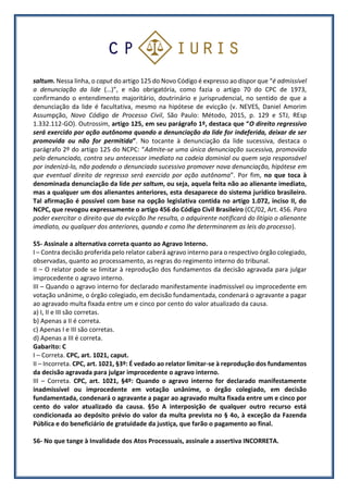 saltum. Nessa linha, o caput do artigo 125 do Novo Código é expresso ao dispor que “é admissível
a denunciação da lide (…)”, e não obrigatória, como fazia o artigo 70 do CPC de 1973,
confirmando o entendimento majoritário, doutrinário e jurisprudencial, no sentido de que a
denunciação da lide é facultativa, mesmo na hipótese de evicção (v. NEVES, Daniel Amorim
Assumpção, Novo Código de Processo Civil, São Paulo: Método, 2015, p. 129 e STJ, REsp
1.332.112-GO). Outrossim, artigo 125, em seu parágrafo 1º, destaca que “O direito regressivo
será exercido por ação autônoma quando a denunciação da lide for indeferida, deixar de ser
promovida ou não for permitida”. No tocante à denunciação da lide sucessiva, destaca o
parágrafo 2º do artigo 125 do NCPC: “Admite-se uma única denunciação sucessiva, promovida
pelo denunciado, contra seu antecessor imediato na cadeia dominial ou quem seja responsável
por indenizá-lo, não podendo o denunciado sucessivo promover nova denunciação, hipótese em
que eventual direito de regresso será exercido por ação autônoma”. Por fim, no que toca à
denominada denunciação da lide per saltum, ou seja, aquela feita não ao alienante imediato,
mas a qualquer um dos alienantes anteriores, esta desaparece do sistema jurídico brasileiro.
Tal afirmação é possível com base na opção legislativa contida no artigo 1.072, inciso II, do
NCPC, que revogou expressamente o artigo 456 do Código Civil Brasileiro (CC/02, Art. 456. Para
poder exercitar o direito que da evicção lhe resulta, o adquirente notificará do litígio o alienante
imediato, ou qualquer dos anteriores, quando e como lhe determinarem as leis do processo).
55- Assinale a alternativa correta quanto ao Agravo Interno.
I – Contra decisão proferida pelo relator caberá agravo interno para o respectivo órgão colegiado,
observadas, quanto ao processamento, as regras do regimento interno do tribunal.
II – O relator pode se limitar à reprodução dos fundamentos da decisão agravada para julgar
improcedente o agravo interno.
III – Quando o agravo interno for declarado manifestamente inadmissível ou improcedente em
votação unânime, o órgão colegiado, em decisão fundamentada, condenará o agravante a pagar
ao agravado multa fixada entre um e cinco por cento do valor atualizado da causa.
a) I, II e III são corretas.
b) Apenas a II é correta.
c) Apenas I e III são corretas.
d) Apenas a III é correta.
Gabarito: C
I – Correta. CPC, art. 1021, caput.
II – Incorreta. CPC, art. 1021, §3º: É vedado ao relator limitar-se à reprodução dos fundamentos
da decisão agravada para julgar improcedente o agravo interno.
III – Correta. CPC, art. 1021, §4º: Quando o agravo interno for declarado manifestamente
inadmissível ou improcedente em votação unânime, o órgão colegiado, em decisão
fundamentada, condenará o agravante a pagar ao agravado multa fixada entre um e cinco por
cento do valor atualizado da causa. §5o A interposição de qualquer outro recurso está
condicionada ao depósito prévio do valor da multa prevista no § 4o, à exceção da Fazenda
Pública e do beneficiário de gratuidade da justiça, que farão o pagamento ao final.
56- No que tange à Invalidade dos Atos Processuais, assinale a assertiva INCORRETA.
 