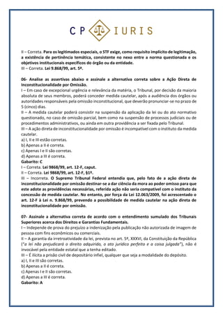 II – Correta. Para os legitimados especiais, o STF exige, como requisito implícito de legitimação,
a existência de pertinência temática, consistente no nexo entre a norma questionada e os
objetivos institucionais específicos do órgão ou da entidade.
III – Correta. Lei 9.868/99, art. 5º.
06- Analise as assertivas abaixo e assinale a alternativa correta sobre a Ação Direta de
Inconstitucionalidade por Omissão.
I – Em caso de excepcional urgência e relevância da matéria, o Tribunal, por decisão da maioria
absoluta de seus membros, poderá conceder medida cautelar, após a audiência dos órgãos ou
autoridades responsáveis pela omissão inconstitucional, que deverão pronunciar-se no prazo de
5 (cinco) dias.
II – A medida cautelar poderá consistir na suspensão da aplicação da lei ou do ato normativo
questionado, no caso de omissão parcial, bem como na suspensão de processos judiciais ou de
procedimentos administrativos, ou ainda em outra providência a ser fixada pelo Tribunal.
III – A ação direta de inconstitucionalidade por omissão é incompatível com o instituto da medida
cautelar.
a) I, II e III estão corretas.
b) Apenas a II é correta.
c) Apenas I e II são corretas.
d) Apenas a III é correta.
Gabarito: C
I – Correta. Lei 9868/99, art. 12-F, caput.
II – Correta. Lei 9868/99, art. 12-F, §1º.
III – Incorreta. O Supremo Tribunal Federal entendia que, pelo fato de a ação direta de
inconstitucionalidade por omissão destinar-se a dar ciência da mora ao poder omisso para que
este adote as providências necessárias, referida ação não seria compatível com o instituto da
concessão de medida cautelar. No entanto, por força da Lei 12.063/2009, foi acrescentado o
art. 12-F à Lei n. 9.868/99, prevendo a possibilidade de medida cautelar na ação direta de
inconstitucionalidade por omissão.
07- Assinale a alternativa correta de acordo com o entendimento sumulado dos Tribunais
Superiores acerca dos Direitos e Garantias Fundamentais.
I – Independe de prova do prejuízo a indenização pela publicação não autorizada de imagem de
pessoa com fins econômicos ou comerciais.
II – A garantia da irretroatividade da lei, prevista no art. 5º, XXXVI, da Constituição da República
(“a lei não prejudicará o direito adquirido, o ato jurídico perfeito e a coisa julgada”), não é
invocável pela entidade estatal que a tenha editado.
III – É ilícita a prisão civil de depositário infiel, qualquer que seja a modalidade do depósito.
a) I, II e III são corretas.
b) Apenas a II é correta.
c) Apenas I e II são corretas.
d) Apenas a III é correta.
Gabarito: A
 