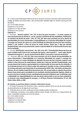 III – A teoria da distribuição dinâmica do ônus da prova somente é prevista expressamente pelo
Código de Defesa do Consumidor, não encontrando respaldo legal no sistema processual civil
brasileiro.
a) I, II e III estão corretas.
b) Apenas a II é correta.
c) Apenas I e II são corretas.
d) Apenas a III é correta.
Gabarito: B
I – Incorreta. - Sistema estático: “Art. 373. O ônus da prova incumbe: I - ao autor, quanto ao
fato constitutivo de seu direito; II - ao réu, quanto à existência de fato impeditivo, modificativo
ou extintivo do direito do autor”. CPC, art. 373, §1º: Nos casos previstos em lei ou diante de
peculiaridades da causa relacionadas à impossibilidade ou à excessiva dificuldade de cumprir
o encargo nos termos do caput ou à maior facilidade de obtenção da prova do fato contrário,
poderá o juiz atribuir o ônus da prova de modo diverso, desde que o faça por decisão
fundamentada, caso em que deverá dar à parte a oportunidade de se desincumbir do ônus que
lhe foi atribuído.
II – Correta. Distribuição convencional - Art. 373, § 3o, CPC: “A distribuição diversa do ônus da
prova também pode ocorrer por convenção das partes, salvo quando: I - recair sobre direito
indisponível da parte; II - tornar excessivamente difícil a uma parte o exercício do direito”.
III – Incorreta. CPC, art. 373, §1º: Nos casos previstos em lei ou diante de peculiaridades da
causa relacionadas à impossibilidade ou à excessiva dificuldade de cumprir o encargo nos
termos do caput ou à maior facilidade de obtenção da prova do fato contrário, poderá o juiz
atribuir o ônus da prova de modo diverso, desde que o faça por decisão fundamentada, caso
em que deverá dar à parte a oportunidade de se desincumbir do ônus que lhe foi atribuído. §
2o A decisão prevista no § 1o deste artigo não pode gerar situação em que a desincumbência
do encargo pela parte seja impossível ou excessivamente difícil. Obs.: Nas lições de Alexandre
Câmara, em um modelo cooperativo de processo (art. 6º), em que todos os sujeitos do processo
devem atuar juntos para a produção de um resultado constitucionalmente legítimo, dando-se
ao caso concreto a solução correta, é perfeitamente possível estabelecer que, verificando o juiz
a dificuldade (ou impossibilidade) de uma das partes desincumbir-se de seu ônus probatório,
se promova uma redistribuição do encargo (...). (O Novo Processo Civil Brasileiro, 2ª ed., São
Paulo: Atlas, 2016, p. 234).
60- Analise as assertivas abaixo e assinale a alternativa correta.
I – O Direito Processual Civil Brasileiro trata a sentença judicial como um ato de encerramento
do procedimento ou de alguma de suas fases.
II – A decisão deve ser certa, ainda que resolva relação jurídica condicional.
III – Publicada a sentença, o juiz poderá alterá-la para corrigir, de ofício ou a requerimento da
parte, inexatidões materiais ou erros de cálculo.
a) I, II e III estão corretas.
b) Apenas a II é correta.
c) Apenas I e II são corretas.
d) Apenas a III é correta.
 