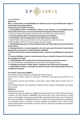 d) indivisibilidade
Gabarito: D
Obs.: A característica da indivisibilidade dos direitos humanos está umbilicalmente ligada à
característica da interdependência.
Características dos Direitos Humanos:
1. Universalidade: devem ser atribuídos a todos os seres humanos. A universalidade possui
vínculo indissociável com o processo de internacionalização dos direitos humanos;
2. Inerência: pertencimento desses direitos a todos os membros da espécie humana;
3. Transnacionalidade: dever internacional de proteção aos indivíduos;
4. Essencialidade: valores indispensáveis e que todos devem protegê-los;
5. Superioridade: indica que os direitos humanos são superiores a demais normas;
6. Reciprocidade: Deveres e direitos de todos, além dos Estados.
7. Indivisibilidade: possuem a mesma proteção jurídica, pois todos são essenciais (e não apenas
parcela deles);
8. Interdependência: as normas dependem uma das outras para funcionarem (cada direito
depende dos outros para ser substancialmente realizado);
9. Abertura dos direitos humanos/aperfeiçoamento: consiste na possibilidade de expansão do
rol;
10. Imprescritibilidade: Implica o reconhecimento de que os direitos humanos não se perdem
pela passagem do tempo;
11. Inalienabilidade: Não se pode atribuir dimensão pecuniária aos direitos humanos.
12. Irrenunciabilidade: impossibilidade de abrir mão de sua condição humana;
13. Proibição do retrocesso / Efeito cliquet / Princípio do não retorno da concretização;
14. Relatividade: O defesa e promoção dos direitos humanos são implementados dentro das
condições de cada país.
63- Assinale a alternativa CORRETA.
a) Os direitos humanos podem ser atingidos pelo lapso temporal.
b) Os direitos humanos podem ser alienados, transferidos, desde que haja anuência de seu
titular.
c) Os direitos humanos são inerentes a cada pessoa, pelo simples fato de existir como ser
humano.
d) Os direitos humanos são renunciáveis, desde que haja expressa manifestação de vontade
nesse sentido.
Gabarito: C
a) Alternativa incorreta.
Os direitos humanos não podem ser atingidos pelo lapso temporal. Em 2002, o Brasil incorporou
o Estatuto de Roma (Decreto 4.388/2002), que elenca como crimes imprescritíveis os crimes
contra a humanidade, crimes de guerra, genocídio e agressão. Desta forma, o rol constitucional
de imprescritibilidades é EXEMPLIFICATIVO, pois cuida de direito fundamental que estabelece
uma proteção mínima aos direitos humanos, podendo ser ampliada. Assim, outros crimes
imprescritíveis podem ser incluídos no rol do art. 5º da CF, desde que o objetivo seja a proteção
dos direitos humanos.
 