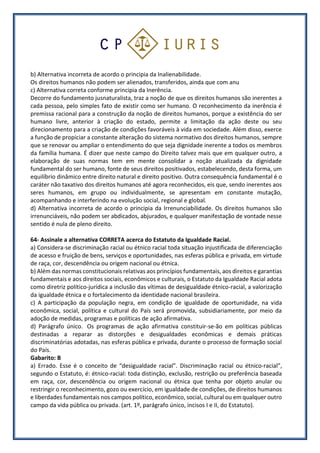 b) Alternativa incorreta de acordo o principia da Inalienabilidade.
Os direitos humanos não podem ser alienados, transferidos, ainda que com anu
c) Alternativa correta conforme principia da Inerência.
Decorre do fundamento jusnaturalista, traz a noção de que os direitos humanos são inerentes a
cada pessoa, pelo simples fato de existir como ser humano. O reconhecimento da inerência é
premissa racional para a construção da noção de direitos humanos, porque a existência do ser
humano livre, anterior à criação do estado, permite a limitação da ação deste ou seu
direcionamento para a criação de condições favoráveis à vida em sociedade. Além disso, exerce
a função de propiciar a constante alteração do sistema normativo dos direitos humanos, sempre
que se renovar ou ampliar o entendimento do que seja dignidade inerente a todos os membros
da família humana. É dizer que neste campo do Direito talvez mais que em qualquer outro, a
elaboração de suas normas tem em mente consolidar a noção atualizada da dignidade
fundamental do ser humano, fonte de seus direitos positivados, estabelecendo, desta forma, um
equilíbrio dinâmico entre direito natural e direito positivo. Outra consequência fundamental é o
caráter não taxativo dos direitos humanos até agora reconhecidos, eis que, sendo inerentes aos
seres humanos, em grupo ou individualmente, se apresentam em constante mutação,
acompanhando e interferindo na evolução social, regional e global.
d) Alternativa incorreta de acordo o principia da Irrenunciabilidade. Os direitos humanos são
irrenunciáveis, não podem ser abdicados, abjurados, e qualquer manifestação de vontade nesse
sentido é nula de pleno direito.
64- Assinale a alternativa CORRETA acerca do Estatuto da Igualdade Racial.
a) Considera-se discriminação racial ou étnico racial toda situação injustificada de diferenciação
de acesso e fruição de bens, serviços e oportunidades, nas esferas pública e privada, em virtude
de raça, cor, descendência ou origem nacional ou étnica.
b) Além das normas constitucionais relativas aos princípios fundamentais, aos direitos e garantias
fundamentais e aos direitos sociais, econômicos e culturais, o Estatuto da Igualdade Racial adota
como diretriz político-jurídica a inclusão das vítimas de desigualdade étnico-racial, a valorização
da igualdade étnica e o fortalecimento da identidade nacional brasileira.
c) A participação da população negra, em condição de igualdade de oportunidade, na vida
econômica, social, política e cultural do País será promovida, subsidiariamente, por meio da
adoção de medidas, programas e políticas de ação afirmativa.
d) Parágrafo único. Os programas de ação afirmativa constituir-se-ão em políticas públicas
destinadas a reparar as distorções e desigualdades econômicas e demais práticas
discriminatórias adotadas, nas esferas pública e privada, durante o processo de formação social
do País.
Gabarito: B
a) Errado. Esse é o conceito de “desigualdade racial”. Discriminação racial ou étnico-racial”,
segundo o Estatuto, é: étnico-racial: toda distinção, exclusão, restrição ou preferência baseada
em raça, cor, descendência ou origem nacional ou étnica que tenha por objeto anular ou
restringir o reconhecimento, gozo ou exercício, em igualdade de condições, de direitos humanos
e liberdades fundamentais nos campos político, econômico, social, cultural ou em qualquer outro
campo da vida pública ou privada. (art. 1º, parágrafo único, incisos I e II, do Estatuto).
 