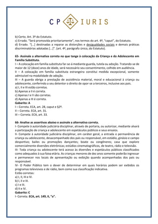 b) Certo. Art. 3º do Estatuto.
c) Errado. “Será promovida prioritariamente”, nos termos do art. 4º, “caput”, do Estatuto.
d) Errado. “[...] destinadas a reparar as distorções e desigualdades sociais e demais práticas
discriminatórias adotadas [...]”. (art. 4º, parágrafo único, do Estatuto).
65- Assinale a alternativa correta no que tange à colocação da Criança e do Adolescente em
Família Substituta.
I – A colocação em família substituta far-se-á mediante guarda, tutela ou adoção. Tratando-se de
maior de 12 (doze) anos de idade, será necessário seu consentimento, colhido em audiência.
II – A colocação em família substituta estrangeira constitui medida excepcional, somente
admissível na modalidade de adoção.
III – A guarda obriga a prestação de assistência material, moral e educacional à criança ou
adolescente, conferindo a seu detentor o direito de opor-se a terceiros, inclusive aos pais.
a) I, II e III estão corretas.
b) Apenas a II é correta.
c) Apenas I e II são corretas.
d) Apenas a III é correta.
Gabarito: A
I – Correta. ECA, art. 28, caput e §2º.
II – Correta. ECA, art. 31.
III – Correta. ECA, art. 33.
66- Analise as assertivas abaixo e assinale a alternativa correta.
I- Compete à autoridade judiciária disciplinar, através de portaria, ou autorizar, mediante alvará
a participação de criança e adolescente em espetáculos públicos e seus ensaios.
II- Compete à autoridade judiciária disciplinar, em caráter geral, a entrada e permanência de
criança ou adolescente, desacompanhado dos pais ou responsável, em estádio, ginásio e campo
desportivo; bailes ou promoções dançantes; boate ou congêneres; casa que explore
comercialmente diversões eletrônicas; estúdios cinematográficos, de teatro, rádio e televisão.
III- Toda criança ou adolescente terá acesso às diversões e espetáculos públicos classificados
como adequados à sua faixa etária. As crianças menores de dez anos somente poderão ingressar
e permanecer nos locais de apresentação ou exibição quando acompanhadas dos pais ou
responsável.
IV- O Poder Público tem o dever de determinar em quais horários podem ser exibidos os
programas televisivos e de rádio, bem como sua classificação indicativa.
Estão corretas:
a) I, II, III e IV.
b) I, II e III.
c) I e III.
d) II e IV.
Gabarito: C
I- Correta. ECA, art. 149, II, “a”.
 